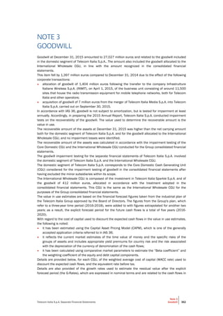 Telecom Italia S.p.A. Separate Financial Statements
Note 3
Goodwill 362
NOTE 3
GOODWILL
Goodwill at December 31, 2015 amounted to 27,027 million euros and related to the goodwill included
in the domestic segment of Telecom Italia S.p.A.. The amount also included the goodwill allocated to the
International Wholesale CGU, in line with the amount recognized in the consolidated financial
statements.
This item fell by 1,397 million euros compared to December 31, 2014 due to the effect of the following
corporate transactions:
• allocation of goodwill of 1,404 million euros following the transfer to the company Infrastrutture
Italiane Wireless S.p.A. (INWIT), on April 1, 2015, of the business unit consisting of around 11,500
sites that house the radio transmission equipment for mobile telephone networks, both for Telecom
Italia and other operators;
• acquisition of goodwill of 7 million euros from the merger of Telecom Italia Media S.p.A. into Telecom
Italia S.p.A. carried out on September 30, 2015.
In accordance with IAS 36, goodwill is not subject to amortization, but is tested for impairment at least
annually. Accordingly, in preparing the 2015 Annual Report, Telecom Italia S.p.A. conducted impairment
tests on the recoverability of the goodwill. The value used to determine the recoverable amount is the
value in use.
The recoverable amount of the assets at December 31, 2015 was higher than the net carrying amount
both for the domestic segment of Telecom Italia S.p.A. and for the goodwill allocated to the International
Wholesale CGU, and no impairment losses were identified.
The recoverable amount of the assets was calculated in accordance with the impairment testing of the
Core Domestic CGU and the International Wholesale CGU conducted for the Group consolidated financial
statements.
The goodwill impairment testing for the separate financial statements of Telecom Italia S.p.A. involved
the domestic segment of Telecom Italia S.p.A. and the International Wholesale CGU.
The domestic segment of Telecom Italia S.p.A. corresponds to the Core Domestic Cash Generating Unit
(CGU) considered for the impairment testing of goodwill in the consolidated financial statements after
having excluded the minor subsidiaries within its scope.
The International Wholesale CGU is composed of the investment in Telecom Italia Sparkle S.p.A. and of
the goodwill of 412 million euros, allocated in accordance with the treatment adopted in the
consolidated financial statements. This CGU is the same as the International Wholesale CGU for the
purposes of the Group consolidated financial statements.
The value in use estimates are based on the financial forecast figures taken from the industrial plan of
the Telecom Italia Group approved by the Board of Directors. The figures from the Group's plan, which
refer to a three-year time period (2016-2018), were added to with figures extrapolated for another two
years; as a result, the explicit forecast period for the future cash flows is a total of five years (2016-
2020).
With regard to the cost of capital used to discount the expected cash flows in the value in use estimates,
the following is noted:
• it has been estimated using the Capital Asset Pricing Model (CAPM), which is one of the generally
accepted application criteria referred to in IAS 36;
• it reflects the current market estimates of the time value of money and the specific risks of the
groups of assets and includes appropriate yield premiums for country risk and the risk associated
with the depreciation of the currency of denomination of the cash flows;
• it has been calculated using comparative market parameters to estimate the “Beta coefficient” and
the weighting coefficient of the equity and debt capital components.
Details are provided below, for each CGU, of the weighted average cost of capital (WACC rate) used to
discount the expected cash flows, and the equivalent rate before tax.
Details are also provided of the growth rates used to estimate the residual value after the explicit
forecast period (the G-Rates), which are expressed in nominal terms and are related to the cash flows in
 