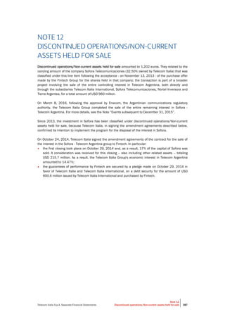 Telecom Italia S.p.A. Separate Financial Statements
Note 12
Discontinued operations/Non-current assets held for sale 387
NOTE 12
DISCONTINUED OPERATIONS/NON-CURRENT
ASSETS HELD FOR SALE
Discontinued operations/Non-current assets held for sale amounted to 1,202 euros. They related to the
carrying amount of the company Sofora Telecomunicaciones (32.50% owned by Telecom Italia) that was
classified under this line item following the acceptance - on November 13, 2013 - of the purchase offer
made by the Fintech Group for the shares held in that company; the transaction is part of a broader
project involving the sale of the entire controlling interest in Telecom Argentina, both directly and
through the subsidiaries Telecom Italia International, Sofora Telecomunicaciones, Nortel Inversora and
Tierra Argentea, for a total amount of USD 960 million.
On March 8, 2016, following the approval by Enacom, the Argentinian communications regulatory
authority, the Telecom Italia Group completed the sale of the entire remaining interest in Sofora -
Telecom Argentina. For more details, see the Note “Events subsequent to December 31, 2015”.
Since 2013, the investment in Sofora has been classified under discontinued operations/Non-current
assets held for sale, because Telecom Italia, in signing the amendment agreements described below,
confirmed its intention to implement the program for the disposal of the interest in Sofora.
On October 24, 2014, Telecom Italia signed the amendment agreements of the contract for the sale of
the interest in the Sofora - Telecom Argentina group to Fintech. In particular:
• the first closing took place on October 29, 2014 and, as a result, 17% of the capital of Sofora was
sold. A consideration was received for this closing – also including other related assets – totaling
USD 215.7 million. As a result, the Telecom Italia Group's economic interest in Telecom Argentina
amounted to 14.47%;
• the guarantees of performance by Fintech are secured by a pledge made on October 29, 2014 in
favor of Telecom Italia and Telecom Italia International, on a debt security for the amount of USD
600.6 million issued by Telecom Italia International and purchased by Fintech.
 