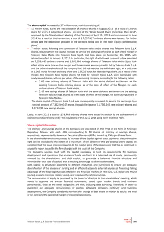 Telecom Italia S.p.A. Separate Financial Statements
Note 13
Equity 389
The share capital increased by 17 million euros, mainly consisting of:
• 10 million euros, due to the free allocation of ordinary shares in August 2015 - at a ratio of 1 bonus
share for every 3 subscribed shares - as part of the "Broad-Based Share Ownership Plan 2014",
approved by the Shareholders' Meeting of the Company of April 17, 2013 and commenced in June
2014. As a result of this transaction, a total of 17,007,927 ordinary shares were issued. For further
details see the description provided in the sections below and in the Note "Equity compensation
plans".
• 7 million euros, following the conversion of Telecom Italia Media shares into Telecom Italia S.p.A.
shares, resulting from the capital increase to service the exchange of shares as part of the merger of
Telecom Italia Media into Telecom Italia S.p.A. that took place on September 30, 2015, with
retroactive effect to January 1, 2015. In particular, the right of withdrawal pursuant to law exercised
on 7,553,485 ordinary shares and 1,902,484 savings shares of Telecom Italia Media S.p.A. took
effect at the same time as the merger, and those shares were acquired in full by Telecom Italia S.p.A.
and the other shareholders of the company that did not exercise the withdrawal right, at a unit price
of 1.055 euros for each ordinary share and 0.6032 euros for each savings share. As a result of the
merger, the Telecom Italia Media shares not held by Telecom Italia S.p.A. were exchanged with
newly-issued shares, with no par value, of the acquiring company, according to the following ratios:
– 0.66 new ordinary shares of Telecom Italia with the same dividend entitlement as the
existing Telecom Italia ordinary shares as of the date of effect of the Merger, for each
ordinary share of Telecom Italia Media;
– 0.47 new savings shares of Telecom Italia with the same dividend entitlement as the existing
Telecom Italia savings shares as of the date of effect of the Merger, for each savings share of
Telecom Italia Media.
The share capital of Telecom Italia S.p.A. was consequently increased, to service the exchange, by a
nominal amount of 7,392,540.65 euros, through the issue of 11,769,945 new ordinary shares and
1,671,038 new savings shares.
Lastly, in April 2015 a total of 178,448 ordinary shares were issued in relation to the achievement of
objectives and conditions set by the regulations of the 2010-2015 Long Term Incentive Plan.
Share capital information
The ordinary and savings shares of the Company are also listed on the NYSE in the form of American
Depositary Shares, with each ADS corresponding to 10 shares of ordinary or savings shares,
respectively, represented by American Depositary Receipts (ADRs) issued by JPMorgan Chase Bank.
In the shareholder resolutions passed to increase share capital against cash payments, the pre-emptive
right can be excluded to the extent of a maximum of ten percent of the pre-existing share capital, on
condition that the issue price corresponds to the market price of the shares and that this is confirmed in
a specific report issued by the firm charged with the audit of the Company.
The Company sources itself with the capital necessary to fund its requirements for business
development and operations; the sources of funds are found in a balanced mix of equity, permanently
invested by the shareholders, and debt capital, to guarantee a balanced financial structure and
minimize the total cost of capital, with a resulting advantage to all the stakeholders.
Debt capital is structured according to different maturities and currencies to ensure an adequate
diversification of the sources of funding and an efficient access to external sources of financing (taking
advantage of the best opportunities offered in the financial markets of the euro, U.S. dollar and Pound
sterling areas to minimize costs), taking care to reduce the refinancing risk.
The remuneration of equity is proposed by the board of directors to the shareholders’ meeting, which
meets to approve the annual financial statements, based upon market trends and business
performance, once all the other obligations are met, including debt servicing. Therefore, in order to
guarantee an adequate remuneration of capital, safeguard company continuity and business
development, the Company constantly monitors the change in debt levels in relation to equity, the level
of net debt and the operating margin of industrial operations.
 