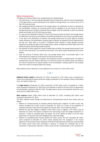 Telecom Italia S.p.A. Separate Financial Statements
Note 13
Equity 390
Rights of savings shares
The rights of the Telecom Italia S.p.A. savings shares are indicated below:
• the profit shown in the duly approved separate financial statements, less the amount appropriated
to the legal reserve, must be distributed to the holders of savings shares in an amount up to 5% of
the 0.55 euros per share;
• after assigning preferred dividends to the savings shares, the distribution of which is approved by
the shareholders' meeting, the remaining profit shall be assigned to all the shares so that the
savings shares have the right to dividends that are higher, than the dividends to which the ordinary
shares are entitled, by 2% of 0.55 euros per share;
• if in any one year dividends of below 5% of the 0.55 euros per share are paid to the savings shares,
the difference is carried over and added to the preferred dividends for the next two successive years;
• in the case of the distribution of reserves, the savings shares have the same rights as ordinary
shares. Moreover, the shareholders' meeting called to approve the separate financial statements for
the year can, when there is no profit or insufficient profit reported in those separate financial
statements to satisfy the rights of the savings shares, resolve to satisfy the dividend right and/or the
additional right by distributing available reserves;
• the reduction of share capital as a result of losses does not affect the savings shares except for the
amount of the loss which is not covered by the portion of the share capital represented by the other
shares;
• upon the wind-up of Telecom Italia S.p.A., the savings shares have a pre-emptive right in the
reimbursement of capital up to the amount of 0.55 euros per share;
• in the event of the cessation of trading in the Company's ordinary or savings shares, the holder of
savings shares may ask Telecom Italia S.p.A. to convert its shares into ordinary shares, according to
the manner resolved by the special session of the shareholders' meeting called for that purpose
within two months of being excluded from trading.
Share capital carries a restriction on tax suspension for an amount of 1,191 million euros.
─ ● ─
Additional Paid-in capital at December 31, 2015, amounted to 1,731 million euros, increased by 6
million euros following the above-mentioned merger by absorption of the subsidiary Telecom Italia Media
S.p.A. into Telecom Italia S.p.A..
The Legal reserve at December 31, 2015, amounted to 2,145 million euros; It increased by 7 million
euros compared to December 31, 2014 due to the allocation of profit for the year 2014, as approved by
the shareholders’ meeting on May 20, 2015. The legal reserve carries a tax suspension restriction up to
the amount of 1,898 million euros.
Other reserves totaled 1,609 million euros at December 31, 2015, increasing 305 million euros
compared to December 31, 2014.
The Other reserves moved through the Statements of Comprehensive Income were broken down as
follows:
• Reserve for remeasurements of employee defined benefit plans (negative 70 million euros): this
reserve increased by 8 million euros on December 31, 2014, as a result of the recognition of
employee severance indemnity actuarial gains for the year 2015, net of related tax effects;
• Reserve for cash flow hedges (a negative 1,032 million euros; a negative 1,176 million euros at
December 31, 2014): this reserve is related to the accounting of cash flow hedge transactions. In
particular, it refers to unrealized gains and losses, net of the related tax effect, on the fair value
adjustment of a financial instrument designated as a cash flow hedge;
• Reserve for available-for-sale financial assets (25 million euros): this item decreased 49 million
euros compared to December 31, 2014, mainly resulting from the recognition in the income
statement of the positive reserve relating to the AFLAC Private Placement derivatives maturing 2032
(44 million euros), which were terminated in advance. It included the unrealized loss on the
investment in Assicurazioni Generali (1 million euros) and the unrealized gain on the investment in
 