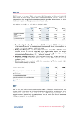 Telecom Italia Group
Report on Operations
Discontinued operations/Non-current assets held for sale 40
EBITDA
EBITDA showed an increase of 2,158 million pesos (+24.9%) compared to 2014, reaching 10,831
million pesos. The EBITDA margin came to 26.7%, up 0.7 percentage points over 2014, mainly due to
the reduction in costs for high-grade handsets and accessories, which was partially offset by the higher
incidence of employee benefits expenses and external service costs.
With regard to the change in the main costs, the following is noted:
(millions of euros) (millions of Argentine pesos)
2015 2014 2015 2014 Change
(a) (b) (c) (d) (c-d)
Acquisition of goods and
services 1,852 1,390 19,017 14,963 4,054
Employee benefits
expenses 713 525 7,317 5,655 1,662
Other operating expenses 470 375 4,835 4,038 797
Change in inventories (142) 6 (1,460) 64 (1,524)
• Acquisition of goods and services amounted to 19,017 million pesos (14,963 million pesos in
2014) showing, in particular, an increase in costs for external services of 1,912 million pesos and an
increase in the purchase of goods of 2,025 million pesos;
• Employee benefits expenses, amounting to 7,317 million pesos, increased by 1,662 million pesos
compared to 2014 (+29.4%). The change was due to salary increases resulting from periodic
revisions in union agreements, primarily linked to inflation. The percentage of employee benefits
expenses to total revenues was 18.1%, up 1.1 percentage points over 2014;
• Changes in inventories totaled 1,460 million pesos and referred mainly to higher purchases of
handsets by Telecom Personal, mentioned above, with an increase of 62% in stock levels compared
to the end of 2014;
• Other operating expenses amounted to 4,835 million pesos, increasing 797 million pesos on 2014.
These expenses consist of the following:
(millions of Argentine pesos) 2015 2014 Change
Write-downs and expenses in connection with credit
management 564 424 140
Provision charges 53 31 22
TLC operating fees and charges 719 592 127
Expenses and provisions indirect duties and taxes 3,232 2,692 540
Sundry expenses 267 299 (32)
Total 4,835 4,038 797
EBIT
EBIT for 2015 came to 10,632 million pesos compared to 8,657 million pesos recorded for 2014. The
increase of 1,975 million pesos was attributable to the improvement in EBITDA, partially offset by higher
net impairment losses on non-current assets for the year (+198 million pesos) related to work in
progress initiated in previous years and now abandoned. The EBIT margin stood at 26.3% of revenues
(+0.3 percentage points compared to 2014).
 