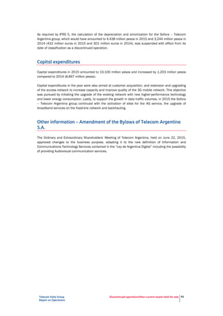 Telecom Italia Group
Report on Operations
Discontinued operations/Non-current assets held for sale 41
As required by IFRS 5, the calculation of the depreciation and amortization for the Sofora – Telecom
Argentina group, which would have amounted to 4,438 million pesos in 2015 and 3,244 million pesos in
2014 (432 million euros in 2015 and 301 million euros in 2014), was suspended with effect from its
date of classification as a discontinued operation.
Capital expenditures
Capital expenditures in 2015 amounted to 10,100 million pesos and increased by 1,203 million pesos
compared to 2014 (8,897 million pesos).
Capital expenditures in the year were also aimed at customer acquisition, and extension and upgrading
of the access network to increase capacity and improve quality of the 3G mobile network. This objective
was pursued by initiating the upgrade of the existing network with new higher-performance technology
and lower energy consumption. Lastly, to support the growth in data traffic volumes, in 2015 the Sofora
– Telecom Argentina group continued with the activation of sites for the 4G service, the upgrade of
broadband services on the fixed-line network and backhauling.
Other information – Amendment of the Bylaws of Telecom Argentina
S.A.
The Ordinary and Extraordinary Shareholders' Meeting of Telecom Argentina, held on June 22, 2015,
approved changes to the business purpose, adapting it to the new definition of Information and
Communications Technology Services contained in the “Ley de Argentina Digital” including the possibility
of providing Audiovisual communication services.
 