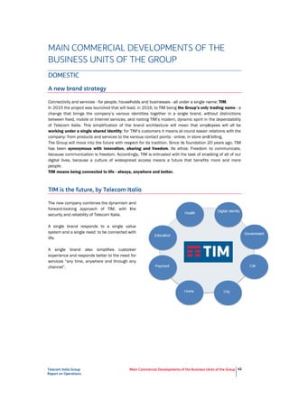 Tel
Rep
M
B
D
A
Co
In
ch
be
of
wo
co
Th
ha
be
dig
pe
TIM
TI
Th
for
se
A
sys
life
A
ex
se
ch
ecom Italia Grou
port on Operation
MAIN CO
BUSINE
DOMESTIC
A new bran
onnectivity and
2015 the proj
hange that brin
etween fixed, m
Telecom Italia
orking under a
ompany: from p
he Group will m
as been synon
ecause commu
gital lives, bec
eople.
M means bein
IM is the f
he new compan
rward-looking
ecurity and relia
single brand
stem and a sin
e.
single bran
xperience and r
ervices “any tim
hannel”.
p
ns
OMMER
SS UNI
C
nd strategy
d services - for
ect was launch
ngs the comp
mobile or Intern
a. This simplif
a single shared
products and se
move into the f
nymous with i
unication is fre
cause a cultur
ng connected t
uture, by T
ny combines th
approach of
ability of Teleco
responds to
ngle need: to b
d also simp
responds bette
me, anywhere
M
RCIAL D
TS OF T
y
people, househ
hed that will lea
any’s various
net services, an
fication of the
d identity; for T
ervices to the v
uture with resp
innovation, sh
edom. Accordi
re of widespre
to life - always
Telecom It
he dynamism a
TIM, with t
om Italia.
a single val
e connected w
plifies custom
er to the need
and through a
Main Commercial
DEVELO
THE GR
holds and busi
ad, in 2016, to
identities toge
nd rooting TIM
e brand archit
TIM’s custome
various contac
pect for its trad
haring and fre
ngly, TIM is en
ead access me
s, anywhere an
talia
and
the
lue
with
mer
for
any
l Developments o
OPMEN
ROUP
inesses - all un
o TIM being the
ether in a sin
’s modern, dyn
ecture will me
ers it means all
ct points - onlin
dition. Since it
eedom. Its eth
ntrusted with th
eans a future
nd better.
of the Business Un
TS OF T
nder a single na
e Group’s only
gle brand, wit
namic spirit in t
ean that empl
l-round easier
e, in store and
s foundation 2
hos: Freedom
he task of ena
that benefits
nits of the Group
THE
ame: TIM.
trading name
thout distinctio
the dependab
loyees will all
relations with
d billing.
20 years ago, T
to communica
abling of all of
more and m
42
e - a
ons
ility
be
the
TIM
ate,
our
ore
 