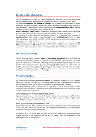Telecom Italia Group
Report on Operations
Main Commercial Developments of the Business Units of the Group 43
TIM, the enabler of digital Italy
TIM has a responsibility to guide Italy toward the goal of full digitization. As such, the repositioning
affects all its stakeholders, whether internal – TIM’s staff - or external - institutions and the public.
TIM aims to be more than just a name on a product, but to represent a distinctive set of values,
approaches and responsibilities to customers and society. A range of initiatives has been launched in
order to make this a reality: projects to teach young people about responsible Internet use are reaching
thousands of children and families through sport and school.
Security and Support are the pillars of TIM’s strategy. Accordingly, TIM is investing to stop cyberbullying
and phone use while driving, and to promote awareness of coding as a career opportunity.
The third pillar is service quality. TIM publicizes the hard work of its engineers laying thousands of
kilometers of fiber, using adverts in major newspapers and the #KMDIFUTURO campaign to engage
more sophisticated online users. The EXPO, in 2015, also provided an extraordinary opportunity to
showcase the smart city of the future.
Lastly, TIM also provides support for startups through dedicated programs, in partnership with TIM
#Wcap, accelerators and TIM Ventures. The aim is to seize every opportunity to satisfy customers’
requirements - both now and in the future - firm in the belief that TIM is the future of Telecom Italia.
The future is innovation
Telecom Italia has been a consistent leader in technological development, and while 2014 saw
celebrations for 50 years of research at the Group, with the 2015 Expo the conversation has already
shifted to new scenarios. Telecom Italia undertakes research and supports new ideas not only in its own
laboratories, but also at universities where the Company has agreements for Joint Open Labs and
through initiatives to help startups (TIM Ventures and TIM #Wcap). The Group faces a constant
challenge, stemming not only from the digital revolution, but from the entire international industry’s
shift toward new business areas and new technologies.
Network innovation
The commitment to constant technological upgrades is a long-term endeavor. In 2015 innovative
investments continued, in line with 2014. This approach was confirmed, in February 2016, in the 2016-
2018 strategic plan, which calls for a further acceleration of the investments in innovation.
The plan provides for around 12 billion euros of investments in Italy, of which around 6.7 billion
earmarked for the development of innovative components, including next-generation networks to ensure
increasing quality, speed and security.
NGN (NEXT GENERATION NETWORK): FIBER OPTIC EVOLUTION
High-speed network based on fiber optic. The first step is to bring fiber to street cabinets (FTTCab - fiber
to the cabinet) which are then connected to homes. Telecom Italia is also investing to bring fiber to the
home (FTTH), to provide an even faster network.
4G LTE (LONG TERM EVOLUTION): MOBILE EVOLUTION
Represents the evolution of the mobile access network to ultra-broadband or ultra-Internet. This is latest
update to the UMTS network. VoLTE (Voice Over LTE), a next-generation technology, will enable very high
quality calls and a wide range of mobile services.
By the end of 2018, TIM aims to reach 84% of the population with the fiber optic NGN ultra-broadband
network, and 98% of the population with the 4G LTE network, laying the foundations for the
development of "VoLTE" (Voice Over LTE).
 