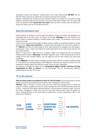 Telecom Italia Group
Report on Operations
Main Commercial Developments of the Business Units of the Group 45
accessibility “anytime and anywhere”. Representing a first in Italy, TIM launched TIM NEXT, the only
offer that allows customers to replace their smartphone every year free of charge.
However, connectivity has nothing to do with impersonal distance; it is about men and women coming
together and talking. Calls and voice are still the main way to feel close to people, so for this reason TIM
is the only operator to offer minutes that never expire: clients own their minutes, which are never lost if
they are not used up and can be enjoyed at any time.
Daily life and leisure time
Useful solutions for everyone’s life that exploit the potential of fixed and mobile ultra-broadband are
increasingly part of our daily routine. For schools, for example, TIMcollege is the first offering on the
Italian market for students providing a complete solution with a tablet, LTE connectivity, and all school
books and courses.
Leisure time is also experiencing a digital revolution, thanks to platforms accessible everywhere, through
various devices. Music can be streamed on a mobile phone and played in the home with a tablet or a
PC. TIMmusic now offers 25 million songs. In 2015, users listened to an average of over 200 songs in
streaming per month, a figure that reflects the market appreciation for the latest service features and
the content provided.
Books are being read in digital format on e-readers, tablets and smartphones that are becoming
veritable pocket libraries: TIMreading, with 60,000 registered users, is TIM’s publishing service with a
catalog of more than 120,000 eBooks, over 50 magazines and the main national and sports daily
newspapers.
Finally, TIMgames is a mobile platform dedicated to digital games, offering a constantly updated catalog
of 1,700 games from leading publishers. With TIMgames, customers can access all content from any
smartphone or tablet (Android and iOS) with a simple “all you can play” subscription.
But Television is probably the medium that is undergoing the biggest revolution, with linear TV being
supplemented by Video on Demand, via new technologies that are accompanying traditional
broadcasting and new pay TV formulas.
TV on the Internet
Films are being watched via broadband on home TVs, PCs and tablets, also simultaneously on several
devices, with consumers deciding where and when to start viewing their favorite content.
TIMvision, TIM’s on demand TV service, with more than 8,000 titles including films, TV series and
content for children, recorded more than 22 million viewings, with over 500,000 subscribers at the end
of 2015 – double the 2014 figure, demonstrating that TV via the Internet is already a reality. This trend
has further strengthened in 2016, with more and more TIM customers (both inside and outside the
home) choosing TIMvision for the whole family’s entertainment, and also subscribing to TIM's 4 play
offers such as TIM Smart.
TIM
vision
OVER
8,000
SHOWS
also in
high
definition
EVERYTHING
ALWAYS ON
DEMAND
wherever
and
whenever
you want
(home TV,
smartphone,
tablet,
TIMvision
website,
etc.)
NO ADVERTs
 