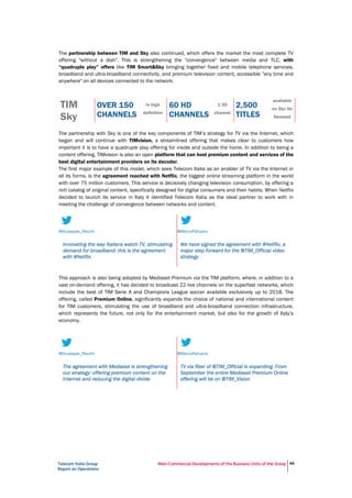 Telecom Italia Group
Report on Operations
Main Commercial Developments of the Business Units of the Group 46
The partnership between TIM and Sky also continued, which offers the market the most complete TV
offering "without a dish". This is strengthening the "convergence" between media and TLC, with
“quadruple play” offers like TIM Smart&Sky bringing together fixed and mobile telephone services,
broadband and ultra-broadband connectivity, and premium television content, accessible "any time and
anywhere" on all devices connected to the network.
TIM
Sky
OVER 150
CHANNELS
in high
definition
60 HD
CHANNELS
1 3D
channel
2,500
TITLES
available
on Sky On
Demand
The partnership with Sky is one of the key components of TIM’s strategy for TV via the Internet, which
began and will continue with TIMvision, a streamlined offering that makes clear to customers how
important it is to have a quadruple play offering for inside and outside the home. In addition to being a
content offering, TIMvision is also an open platform that can host premium content and services of the
best digital entertainment providers on its decoder.
The first major example of this model, which sees Telecom Italia as an enabler of TV via the Internet in
all its forms, is the agreement reached with Netflix, the biggest online streaming platform in the world
with over 75 million customers. This service is decisively changing television consumption, by offering a
rich catalog of original content, specifically designed for digital consumers and their habits. When Netflix
decided to launch its service in Italy it identified Telecom Italia as the ideal partner to work with in
meeting the challenge of convergence between networks and content.
This approach is also being adopted by Mediaset Premium via the TIM platform, where, in addition to a
vast on-demand offering, it has decided to broadcast 22 live channels on the superfast networks, which
include the best of TIM Serie A and Champions League soccer available exclusively up to 2018. The
offering, called Premium Online, significantly expands the choice of national and international content
for TIM customers, stimulating the use of broadband and ultra-broadband connection infrastructure,
which represents the future, not only for the entertainment market, but also for the growth of Italy’s
economy.
@Giuseppe_Recchi
Innovating the way Italians watch TV, stimulating
demand for broadband: this is the agreement
with #Netflix
@MarcoPatuano
We have signed the agreement with #Netflix, a
major step forward for the @TIM_Official video
strategy
@Giuseppe_Recchi
The agreement with Mediaset is strengthening
our strategy: offering premium content on the
Internet and reducing the digital divide
@MarcoPatuano
TV via fiber of @TIM_Official is expanding. From
September the entire Mediaset Premium Online
offering will be on @TIM_Vision
 