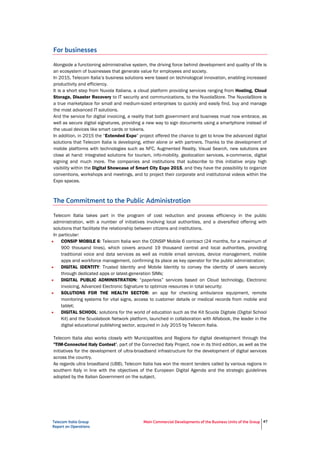 Telecom Italia Group
Report on Operations
Main Commercial Developments of the Business Units of the Group 47
For businesses
Alongside a functioning administrative system, the driving force behind development and quality of life is
an ecosystem of businesses that generate value for employees and society.
In 2015, Telecom Italia’s business solutions were based on technological innovation, enabling increased
productivity and efficiency.
It is a short step from Nuvola Italiana, a cloud platform providing services ranging from Hosting, Cloud
Storage, Disaster Recovery to IT security and communications, to the NuvolaStore. The NuvolaStore is
a true marketplace for small and medium-sized enterprises to quickly and easily find, buy and manage
the most advanced IT solutions.
And the service for digital invoicing, a reality that both government and business must now embrace, as
well as secure digital signatures, providing a new way to sign documents using a smartphone instead of
the usual devices like smart cards or tokens.
In addition, in 2015 the “Extended Expo” project offered the chance to get to know the advanced digital
solutions that Telecom Italia is developing, either alone or with partners. Thanks to the development of
mobile platforms with technologies such as NFC, Augmented Reality, Visual Search, new solutions are
close at hand: integrated solutions for tourism, info-mobility, geolocation services, e-commerce, digital
signing and much more. The companies and institutions that subscribe to this initiative enjoy high
visibility within the Digital Showcase of Smart City Expo 2015, and they have the possibility to organize
conventions, workshops and meetings, and to project their corporate and institutional videos within the
Expo spaces.
The Commitment to the Public Administration
Telecom Italia takes part in the program of cost reduction and process efficiency in the public
administration, with a number of initiatives involving local authorities, and a diversified offering with
solutions that facilitate the relationship between citizens and institutions.
In particular:
• CONSIP MOBILE 6: Telecom Italia won the CONSIP Mobile 6 contract (24 months, for a maximum of
900 thousand lines), which covers around 19 thousand central and local authorities, providing
traditional voice and data services as well as mobile email services, device management, mobile
apps and workforce management, confirming its place as key operator for the public administration;
• DIGITAL IDENTITY: Trusted Identity and Mobile Identity to convey the identity of users securely
through dedicated apps or latest-generation SIMs;
• DIGITAL PUBLIC ADMINISTRATION: “paperless” services based on Cloud technology, Electronic
invoicing, Advanced Electronic Signature to optimize resources in total security;
• SOLUTIONS FOR THE HEALTH SECTOR: an app for checking ambulance equipment, remote
monitoring systems for vital signs, access to customer details or medical records from mobile and
tablet;
• DIGITAL SCHOOL: solutions for the world of education such as the Kit Scuola Digitale (Digital School
Kit) and the Scuolabook Network platform, launched in collaboration with Alfabook, the leader in the
digital educational publishing sector, acquired in July 2015 by Telecom Italia.
Telecom Italia also works closely with Municipalities and Regions for digital development through the
"TIM-Connected Italy Contest", part of the Connected Italy Project, now in its third edition, as well as the
initiatives for the development of ultra-broadband infrastructure for the development of digital services
across the country.
As regards ultra broadband (UBB), Telecom Italia has won the recent tenders called by various regions in
southern Italy in line with the objectives of the European Digital Agenda and the strategic guidelines
adopted by the Italian Government on the subject.
 