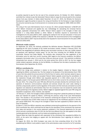 Telecom Italia Group
Report on Operations
Main changes in the regulatory framework 53
as parties required to pay for the net cost of the universal service. On October 15, 2015, Vodafone
submitted four notices to pay that demanded Telecom Italia to repay the amounts paid to the universal
service fund plus interest. In letters dated November 13 and 27, 2015, the Ministry for Economic
Development urged the parties to execute the ruling and therefore, for the Company to repay Vodafone
the amounts received by way of reimbursement of universal service charges for 1999–2000 and 2002–
2003.
The ruling of the Lazio Administrative Court of January 22, 2015 canceled Resolution 1/08/CIR with
which AGCom introduced and applied the new methodology for calculating the Universal Service
charges, applicable retroactively from 2004. Telecom Italia’s appeal to the Consiglio di Stato was
rejected in a ruling dated October 2, 2015. AGCom is therefore required to recommence the
investigations for the years 2004 to 2007, applying the method for the net cost calculation in force prior
to the year of publication (2008) of the resolution 1/08/CIR. The recommencement of the investigations
for the years 2004 to 2007 may be strictly tied to the requests for recommencement for the years 1999-
2000 and 2002-2003.
Wholesale mobile markets
On September 30, 2015, the Authority published the definitive decision (Resolution 497/15/CONS)
regarding the 4th cycle of analysis of the mobile termination market, initiated in February 2014. The
Authority has designated all operators offering voice termination services on their own mobile network
as operators with significant market power, for the first time including the full MVNOs (Bt Italia,
Lycamobile, Noverca and Poste Mobile). The Authority also introduced the free negotiation of the
termination price for calls from non-EU countries. With regard to the financial conditions, the AGCom
proposed a termination value “of no more than 0.98 euro cents per minute”. This restriction is effective
retroactively from January 1, 2014 and for the entire period from 2014 to 2017 for the four largest
mobile network operators, whereas, for the full MVNOs, it is effective from the date of publication of the
final decision (from September 30, 2015).
AGCom contribution fee
In 2014 two rulings were published in relation to the lengthy litigation initiated by Telecom Italia
regarding the AGCom contribution fee. The first related to the decision of the Administrative Court (TAR)
of Lazio that fully upheld the pronouncement of the EU Court of Justice, which had been asked to issue a
preliminary ruling on the matter and accepted Telecom Italia's appeals concerning the cancellation of
the resolutions through which AGCom had requested payment of: (i) 26.6 million euros for sums
allegedly unpaid in the five-year period 2006-2010 and (ii) 24.2 million euros for the contribution fee for
the year 2011. The ruling of the Lazio TAR also affirmed the principle whereby the contribution fees of
operators of electronic communications networks and services should only cover costs relating to
activities unequivocally used for ex-ante regulation of this sector and that revenues connected to ex-ante
regulation and obtained as administration fees from the companies must not exceed the overall costs
directly pertaining to this regulatory activity. AGCom lodged an appealed against the Lazio TAR ruling and
requested a suspension, which, however, was rejected.
On February 17, 2015, the Consiglio di Stato published the ruling which upheld the petitions by Telecom
Italia and rejected the appeal by AGCom, confirming the previous ruling of the Lazio Administrative
Court. This resulted in the annulment of the resolution containing the request for the payment of the
AGCom contribution fee of 26.6 million euros as an adjustment for the insufficient payment in the five-
year period 2006-2010. This ruling of the Consiglio di Stato has been appealed by AGCom before the
Court of Cassation.
On March 5, 2015 the AGCom resolution was published containing the guidelines for the payment of the
2015 contribution fee, which confirmed the tax base for the calculation of the contribution fee (revenues
from sales and services in the income statement published in the financial statements for the year
2013) and set a contribution rate of 0.15% (for the first time different from the rate applied to the other
markets governed by the Authority, such as media and publishing, set at 0.2%).
Telecom Italia has made the payment with reservation of the contribution fee requested by AGCom for
2015, at the same time lodging an appeal with the Administrative Court regarding its method of
calculation.
On August 18, 2015, the 2014 European Law came into force amending Article 34 of the CCE,
establishing that AGCom must publish a report of the administrative costs incurred for its TLC activities,
 