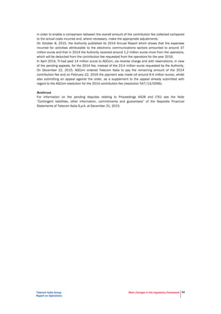 Telecom Italia Group
Report on Operations
Main changes in the regulatory framework 54
in order to enable a comparison between the overall amount of the contribution fee collected compared
to the actual costs incurred and, where necessary, make the appropriate adjustments.
On October 8, 2015, the Authority published its 2014 Annual Report which shows that the expenses
incurred for activities attributable to the electronic communications sectors amounted to around 37
million euros and that in 2014 the Authority received around 1.2 million euros more from the operators,
which will be deducted from the contribution fee requested from the operators for the year 2016.
In April 2014, TI had paid 14 million euros to AGCom, via reverse charge and with reservations, in view
of the pending appeals, for the 2014 fee, instead of the 23.4 million euros requested by the Authority.
On December 22, 2015, AGCom ordered Telecom Italia to pay the remaining amount of the 2014
contribution fee and on February 22, 2016 the payment was made (of around 9.4 million euros), whilst
also submitting an appeal against the order, as a supplement to the appeal already submitted with
regard to the AGCom resolution for the 2014 contribution fee (resolution 547/13/CONS).
Antitrust
For information on the pending disputes relating to Proceedings A428 and I761 see the Note
“Contingent liabilities, other information, commitments and guarantees” of the Separate Financial
Statements of Telecom Italia S.p.A. at December 31, 2015.
 