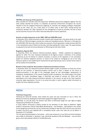 Telecom Italia Group
Report on Operations
Main changes in the regulatory framework 55
BRAZIL
700 MHz and clean-up of the spectrum
When awarded the 700 MHz (4G/LTE) frequencies, TIM Brasil assumed the obligation together with the
other parties awarded the license, to undertake all technical interventions throughout the country
needed to free the assigned frequencies (digitizing TV channels and stopping analogue broadcasts,
known as the “clean up”), for a total value of 1.2 billion reais. In April 2015, having formed the
consortium between the “EAD” operators for the management of clean-up activities, the first of three
annual tranches of around 370 million reais was disbursed to finance operations.
Auction of radio frequencies in the 1800, 1900 and 2500 MHz band
In December 2015, Anatel launched a tender to award radio frequencies in the above bands, to be used
with FDD and TDD technology to provide the mobile and broadband service. TIM came in first place for
the 2500 MHz FDD band lots, which enable the provision of fourth generation mobile services (4G/LTE)
in the metropolitan areas of Recife and Curitiba, with bids totaling 56.5 million reais. The award process
is expected to end with the formal allocation to TIM during the first half of 2016.
Regulatory Agenda 2016
In December 2015, the National Telecommunications Agency – ANATEL published the Regulatory
Agenda for 2016. The main initiatives scheduled by the Agency include: i) definition of the subsidy
procedures as per the Decree on network neutrality, ii) revision of the regulation on the concession
system for fixed-line telephone services, iii) review of the model for managing the use of the radio
frequency spectrum and redefining the mechanisms for granting licenses, and iv) revision of the rules on
service quality and accessibility.
Revision of the model for the provision of telecommunications services
In November 2015, the Telecommunications Ministry began a public consultation to review the current
model for the provision of telecommunications service and to open a debate on the future of
telecommunications in the light of the challenges posed by new technologies, development of
broadband, standardization of the service towards private concessions, the private system and public
policies. The public consultation began in December and ended on January 15, 2016, with the
participation of all major telecommunications operators in the country, as well as the most important
consumer rights associations. The aim is to survey the public in order to gather useful information to
support the future regulatory process.
MEDIA
Television frequencies
Following the switch-off process, which lasted four years and was concluded on July 4, 2012, the
Ministry for Economic Development definitively assigned the digital frequencies.
Specifically, on June 28, 2012, the decision was taken to definitively assign the user rights of digital
frequencies to Persidera for 20 years.
In 2010, AGCom announced a beauty contest for the allocation of user rights to additional “digital
dividend” frequencies. Telecom Italia Media Broadcasting – now Persidera – participated in the contest
for the assignment of three lots, but the contest was canceled on April 28, 2012 with the entry into force
of Italian Law 44/12 and replaced with a competitive tender under new rules set out by AGCom in
Resolution 277/13/CONS.
The only party that participated in that tender – which was carried out in June 2014 and which Persidera
was unable to participate in, because it was incorrectly equated to RAI and Mediaset – was the Cairo
group, which was awarded a MUX for 31,626,000 euros.
 