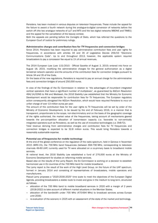 Telecom Italia Group
Report on Operations
Main changes in the regulatory framework 56
Persidera, has been involved in various disputes on television frequencies. These include the appeal for
the failure to award a fourth network during the analogue-to-digital conversion of networks before the
switch off (the two analogue networks of La7 and MTV and the two digital networks MBONE and TIMB1)
and the appeal for the cancellation of the beauty contest.
Both the appeals are pending before the Consiglio di Stato, which has referred the questions to the
European Court of Justice for preliminary rulings.
Administrative charges and contribution fees for TV frequencies and connection bridges
Since 2014, Persidera has been required to pay administrative contribution fees and user rights for
frequencies, in accordance with articles 34 and 35 of Legislative Decree 259/03 “Electronic
Communications Code”. Up to and throughout 2013, however, the applicable system required
broadcasters to pay a concession fee equal to 1% of annual revenues.
The 2014 European Law (Law 115/2015 - Official Gazette of August 3, 2015) entered into force on
August 18, 2015, modifying the administrative charges for the general authorization as a digital
terrestrial network operator and the amounts of the contribution fees for connection bridges pursuant to
Article 34 and 35 of the Code.
On the basis of the new regulations, Persidera is required to pay an annual charge for the administrative
fees and connection bridges of around 250,000 euros.
In view of the findings of the EU Commission in relation to “the advantages of incumbent integrated
vertical operators that have a significant number of multiplexes”, as guaranteed by AGCom Resolution
494/14/CONS to RAI and Mediaset, the 2016 Stability Law established that the Ministry for Economic
Development would be responsible for contribution fees for TV frequencies. The European regulatory
action consequently abrogated the AGCom Resolution, which would have required Persidera to incur an
unfair charge of over 13 million euros per year.
The amount of the contribution fees for the user rights to TV frequencies will be set by order of the
Ministry of Economic Development, to be issued by the end of February 2016, in a manner that is
transparent, proportionate to the scope, non-discriminatory and on the basis of the geographic coverage
of the rights authorized, the market value of the frequencies, taking account of mechanisms geared
towards the pro-competition allocation of transmission capacity (i.e. favorable to non-vertically
integrated operators such as Persidera), as well as the use of innovative technologies (i.e. DVB-T2).
Total revenue deriving from administrative charges and contribution fees for TV frequencies and
connection bridges is expected to be 32.8 million euros. This would bring Persidera towards a
reasonably sustainable expense.
Potential use of frequencies for mobile technology
At the end of the global conference on the regulation of the radio spectrum, held in Geneva in November
2015 (WRC-15), the 700 MHz band frequencies (between 694-790 MHz, corresponding to television
channels 49-60 UHF) currently used for TV were allocated on a co-primary basis to broadband mobile
services.
At national level, the 2016 Stability Law established a fund of 276,000 euros at the Ministry of
Economic Development for studies on refarming mobile services.
Based also on the results of the Lamy Report, the EU Commission is working on a decision to establish
harmonized use in EU countries of the 700 MHz band for mobile broadband.
The Lamy report is the result of the work of the High Level Group, on the future of the UHF spectrum,
formed in January 2014 and consisting of representatives of broadcasters, mobile operators and
manufacturers.
Pascal Lamy proposes a "2020-2030-2025" time scale to meet the objectives of the European Digital
Agenda, providing broadcasters a stable route to invest and grow in the medium to long term, structured
as follows:
– allocation of the 700 MHz band to mobile broadband services in 2020 with a margin of 2 years
(2018-2022) to take account of different market situations in the Member States;
– allocation of the bandwidth under 700 MHz (470-694 MHz) to broadcast services across Europe
until 2030;
– re-evaluation of the scenario in 2025 with an assessment of the state of the market and technology.
 