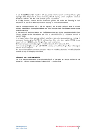Telecom Italia Group
Report on Operations
Main changes in the regulatory framework 57
In Italy the 700 MHz band is more than 60% occupied by national network operators with user rights
expiring in 2032. This makes its release particularly difficult, requiring a more complicated procedure
than that used for the 800 MHz band, used only by local broadcasters.
It is highly probable, however, that the reallocation process will involve the refarming of lower
frequencies i.e., the return of the frequencies in exchange for financial compensation.
There is a remote possibility that, if the right regulatory and technical conditions arise at the right
moment, the operators currently assigned the user rights could use these frequencies to provide mobile
broadband services.
In this regard, the agreement signed with the Espresso group sets out the procedures through which
Telecom Italia will be able to acquire the user rights for channel 55 UHF (742 – 750 MHz) allocated to
the MUX TIMB2.
In particular, Telecom Italia has reserved itself two different alternative purchase options, involving: (i)
purchase of the user rights of UHF CH 55 or (ii) purchase of the entire share capital of TIMB2 S.r.l., a
company formed in 2014, to which this right of use would be conferred.
Both options may be exercised during the period from June 30, 2016 to June 30, 2019.
In the case of granting the user right to CH 55 UHF, a leasing contract for such right of use will be signed
between the two companies.
The abovementioned transactions can take place without the need for authorization from the competent
authority as they are intragroup transactions.
Tender for the Vatican TV channel
The 2016 Stability Law provides for a competitive tender for the award of 4 Mbit/s to broadcast the
Vatican’s TV channel. The starting price of the auction is 2.7 million euros.
 