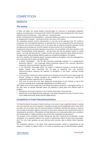 Telecom Italia Group
Report on Operations
Competition 58
COMPETITION
DOMESTIC
The market
In 2015, the Italian TLC market showed continued signs of a reduction in price-based competitive
pressure, as already seen in the second half of 2014. This helped to slow the gradual fall in the value of
traditional service components – voice, above all – of previous years.
Growth in Broadband and Ultrabroadband – particularly Mobile, also aided by the increased penetration
of next-generation handsets – continues to be the main driver of the market.
The competitive scenario remains characterized, on one side, by the opening of the TLC market to
competition from non-traditional operators (in particular Over the Top companies (OTTs) and producers
of electronic and consumer devices), and, on the other side, by telecommunications operators having
the opportunity to develop new "over the network" services (mainly in the IT and Media fields).
Consequently, telecommunications operators not only face ‘core competition’ with other operators in the
sector (including Mobile Virtual Operators) – still the factor that has the greatest impact on market
trends – but must also deal with the ‘invasion’ by OTTs and device producers, which operate entirely in
the digital world, using completely different assets and competitive strategies to TLC players.
Over time, therefore, the traditional players' business models are changing to meet the challenges from
the new entrants and to exploit new opportunities:
• in Media, broadcasters – with the Web becoming increasingly important as a complementary
distribution platform – are increasingly feeling competitive pressure from consumer electronics
companies, telecommunications operators and OTTs;
• in the Information Technology market, the decline in traditional revenues is driving the various
players towards cloud computing, with the goal of protecting their core business.
Telecommunications operators are expected to strengthen in this sector, including through
partnerships;
• in the Consumer Electronics market, producers can develop services that can be used through the
Internet, building on handset ownership and management of user experience, breaking the
relationship between customers and TLC operators;
• OTTs have, for some time now, been leading the transformation of the methods of use of TLC
services (including voice), increasingly integrating them with Media and IT.
With regard to the current positioning of the telecommunications operators in converging markets, on
the other hand, as partially described above, the following is taking place with different levels of
progress:
• development of Innovative Services in the IT market, particularly in Cloud services;
• development of new Digital Services, especially in the areas of Entertainment (e.g. TV over IP), Smart
Home, Digital Advertising, Mobile Payment-Digital Identity.
Competition in Fixed Telecommunications
The fixed-line telecommunications market continues, on one side, to see a significant decline in access
and voice revenues, due to the reduction in accesses and rates and the progressive shift of voice traffic
to mobile, and on the other side, the continued growth of broadband revenues; the decline in revenues
from the data transmission segment continues. In recent years, operators have concentrated mainly on
developing the penetration of Broadband and defending Voice by introducing bundled voice, broadband
and services deals in a highly competitive environment with consequent pricing pressure.
The evolution of the competitive product offering has also been influenced by consolidation, among
competitors, of an approach based on the control of infrastructure (above all Local Loop Unbundling -
LLU). The main fixed operators are also offering mobile services, also as Mobile Virtual Operators
(MVOs).
The competitive scenario in the Italian fixed telecommunications market is characterized by the
presence, in addition to Telecom Italia, of a number of operators such as Wind-Infostrada, Fastweb,
 
