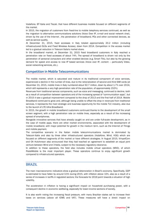 Telecom Italia Group
Report on Operations
Competition 59
Vodafone, BT Italia and Tiscali, that have different business models focused on different segments of
the market.
In 2015, the migration of customers from fixed-line to mobile telephony services continued, as well as
the migration to alternative communications solutions (Voice Over IP, e-mail and social network chat),
driven by the use of the Internet , the penetration of broadband, PCs and other connected devices, as
well as service quality.
At December 31, 2015, fixed accesses in Italy totaled approximately 20.2 million (including
infrastructured OLOs and Fixed Wireless Access), down from 2014. Competition in the access market
led to a gradual reduction in Telecom Italia's market share.
In the broadband market, at December 31, 2015 fixed broadband customers in Italy reached a
penetration rate on fixed accesses of about 74%. The spread of broadband is driven not only by the
penetration of personal computers and other enabled devices (e.g. Smart TVs), but also by the growing
demand for speed and access to new IP based services (Voice over IP, content – particularly Video,
social networking services, etc.).
Competition in Mobile Telecommunications
The mobile market, which is saturated and mature in its traditional component of voice services,
experienced a decline in the number of lines, due to the rationalization of second and third SIM cards (at
December 31, 2015, mobile lines in Italy numbered about 92.7 million, down by about 1.7% over 2014,
which still represents a very high penetration rate of the population, of approximately 152%).
Revenues from traditional service components, such as voice and messaging, continued to decline, both
as a result of competition between operators and of the increasing spread of "communication apps”, but
in 2015 it saw a gradual improvement compared to the drop of 2013 and the first half of 2014. Mobile
Broadband continued to grow and, although being unable to offset the drop in revenues from traditional
services, it represents the main strategic and business opportunity for the mobile TLC industry, also due
to the launch of LTE Ultra Broadband.
In 2015, the growth in mobile broadband customers continued thanks to the development of the small
screen segment, with a high penetration rate on mobile lines, especially as a result of the increasing
spread of smartphones.
Alongside innovative services that have already caught on and are under full-scale development, as in
the case of mobile apps, there are other market environments, associated with the development of
mobile broadband, with major potential for growth in the medium term, such as the Internet of Things
and mobile payment.
The competitive scenario in the Italian mobile telecommunications market is dominated by
Telecom Italia and also by three other infrastructured operators (Vodafone, Wind, H3G) which are
focused on different segments of the market or have different strategies. In August 2015, VimpelCom
and CK Hutchinson also announced that they had reached an agreement to establish an equal joint
venture between Wind and 3 Italia, subject to the necessary regulatory clearance.
In addition to these operators, the field also includes mobile virtual operators (MVO), of which
PosteMobile is the most important player. These operators continue to enjoy significant growth
compared to infrastructured operators.
BRAZIL
The main macroeconomic indicators show a gradual deterioration in Brazil’s economy. Specifically, GDP
is estimated to have fallen by around 3.5% during 2015, with inflation above 10%, also as a result of a
series of increases in tariffs in regulated sectors; the forecasts for 2016 point towards a situation of high
volatility.
The acceleration in inflation is having a significant impact on household purchasing power, with a
consequent decline in economic wellbeing, especially for lower-income sections of society.
It is also worth noting the increasing fiscal pressure, with many Brazilian states set to increase their
taxes on services (above all ICMS and VAT). These measures will have a direct impact on
 