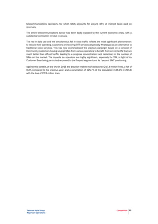 Telecom Italia Group
Report on Operations
Competition 60
telecommunications operators, for which ICMS accounts for around 85% of indirect taxes paid on
revenues.
The entire telecommunications sector has been badly exposed to the current economic crisis, with a
substantial contraction in total revenues.
The rise in data use and the simultaneous fall in voice traffic reflects the most significant phenomenon:
to reduce their spending, customers are favoring OTT services (especially Whatsapp) as an alternative to
traditional voice services. This has now overshadowed the previous paradigm based on a concept of
Community (customers having several SIMs from various operators to benefit from on-net tariffs that are
much better than off-net tariffs) leading to a progress concentration (and reduction) in the number of
SIMs on the market. The impacts on operators are highly significant, especially for TIM, in light of its
Customer Base being particularly exposed to the Prepaid segment and its “second SIM” positioning.
Against this context, at the end of 2015 the Brazilian mobile market reached 257.8 million lines, a fall of
8.2% compared to the previous year, and a penetration of 125.7% of the population (138.0% in 2014)
with the loss of 22.9 million lines.
 