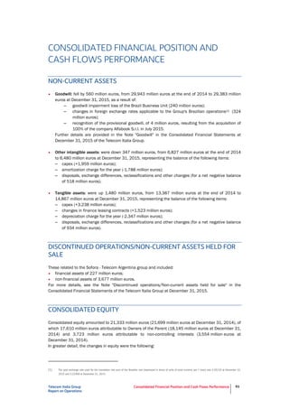 Telecom Italia Group
Report on Operations
Consolidated Financial Position and Cash Flows Performance 61
CONSOLIDATED FINANCIAL POSITION AND
CASH FLOWS PERFORMANCE
NON-CURRENT ASSETS
• Goodwill: fell by 560 million euros, from 29,943 million euros at the end of 2014 to 29,383 million
euros at December 31, 2015, as a result of:
– goodwill impairment loss of the Brazil Business Unit (240 million euros);
– changes in foreign exchange rates applicable to the Group's Brazilian operations(1) (324
million euros);
– recognition of the provisional goodwill, of 4 million euros, resulting from the acquisition of
100% of the company Alfabook S.r.l. in July 2015.
Further details are provided in the Note "Goodwill" in the Consolidated Financial Statements at
December 31, 2015 of the Telecom Italia Group.
• Other intangible assets: were down 347 million euros, from 6,827 million euros at the end of 2014
to 6,480 million euros at December 31, 2015, representing the balance of the following items:
– capex (+1,959 million euros);
– amortization charge for the year (-1,788 million euros);
– disposals, exchange differences, reclassifications and other changes (for a net negative balance
of 518 million euros).
• Tangible assets: were up 1,480 million euros, from 13,387 million euros at the end of 2014 to
14,867 million euros at December 31, 2015, representing the balance of the following items:
– capex (+3,238 million euros);
– changes in finance leasing contracts (+1,523 million euros);
– depreciation charge for the year (-2,347 million euros);
– disposals, exchange differences, reclassifications and other changes (for a net negative balance
of 934 million euros).
DISCONTINUED OPERATIONS/NON-CURRENT ASSETS HELD FOR
SALE
These related to the Sofora - Telecom Argentina group and included:
• financial assets of 227 million euros;
• non-financial assets of 3,677 million euros.
For more details, see the Note "Discontinued operations/Non-current assets held for sale" in the
Consolidated Financial Statements of the Telecom Italia Group at December 31, 2015.
CONSOLIDATED EQUITY
Consolidated equity amounted to 21,333 million euros (21,699 million euros at December 31, 2014), of
which 17,610 million euros attributable to Owners of the Parent (18,145 million euros at December 31,
2014) and 3,723 million euros attributable to non-controlling interests (3,554 million euros at
December 31, 2014).
In greater detail, the changes in equity were the following:
(1) The spot exchange rate used for the translation into euro of the Brazilian real (expressed in terms of units of local currency per 1 euro) was 4.25116 at December 31,
2015 and 3.22489 at December 31, 2014.
 