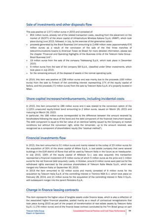 Telecom Italia Group
Report on Operations
Consolidated Financial Position and Cash Flows Performance 64
Sale of investments and other disposals flow
This was positive at 1,571 million euros in 2015 and consisted of:
• 854 million euros, already net of the related transaction costs, resulting from the placement on the
market of 39.97% of the share capital of Infrastrutture Wireless Italiane S.p.A. (INWIT), which took
place during June 2015, followed, in July, by the exercise of the greenshoe option;
• proceeds generated by the Brazil Business Unit amounting to 2,498 million reais (approximately 676
million euros) as a result of the conclusion of the sale of the first three tranches of
telecommunications towers to American Tower do Brasil; for more detailed information, please see
the chapter "Financial and Operating Highlights of the Business Units of the Telecom Italia Group -
Brazil Business Unit”;
• 19 million euros from the sale of the company Teleleasing S.p.A., which took place in December
2015;
• 9 million euros from the sale of the company SIA S.p.A., classified under Other investments, which
took place in July 2015;
• for the remaining amount, of the disposal of assets in the normal operating cycle.
In 2014, this item was positive at 238 million euros and was mainly due to the proceeds (160 million
euros) from the sale to Fintech of the controlling interest representing 17% of the equity capital of
Sofora, and the proceeds (71 million euros) from the sale by Telecom Italia S.p.A. of a property located in
Milan.
Share capital increases/reimbursements, including incidental costs
In 2015, this item amounted to 186 million euros and it was related to the conversion option of the
1.125% unsecured equity-linked bond amounting to 2 billion euros, issued on March 26, 2015 and
maturing on March 26, 2022.
In particular, the 186 million euros corresponded to the difference between the amount received by
bondholders following the issue of the bond and the debt component of the financial instrument issued.
The debt component is equal to the fair value of an identical liability issued by the Company at market
conditions but without the conversion right, while the remainder, up to the amount received, was
recognized as a component of shareholders' equity (the "residual method").
Financial investments flow
In 2015, this item amounted to 51 million euros and mainly related to the outlay of 23 million euros for
the acquisition of 50% of the share capital of Alfiere S.p.A., a real estate company that owns several
buildings in the EUR district of Rome that will be used by Telecom Italia in the future as an headquarter.
In July 2015, 100% of the equity capital of Alfabook S.r.l. was also acquired; this transaction
represented a financial investment of 6 million euros (of which 5 million euros as the price and 1 million
euros for the net financial debt acquired). Lastly, in October, around 9 million euros were paid out for the
withdrawal rights exercised by the previous shareholders of Telecom Italia Media S.p.A., which was
merged into Telecom Italia on September 30, 2015.
In 2014 the item amounted to 32 million euros and mainly consisted of 9 million euros for the
acquisition by Telecom Italia S.p.A. of the controlling interest in Trentino NGN S.r.l. which took place on
February 28, 2014, and 21 million euros for the acquisition of the controlling interest in Rete A S.p.A.,
with subsequent merger into the parent Persidera S.p.A..
Change in finance leasing contracts
This item represents the higher value of tangible assets under finance lease, which is also a reflection of
the associated higher financial payables, posted mainly as a result of contractual renegotiations that
took place during 2015 as part of the project of transformation of real estate assets by Telecom Italia
S.p.A. (1,178 million euros) and of the finance lease contract concluded by the Tim Brasil group on part
 