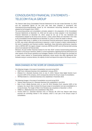 Telecom Italia Group
Report on Operations
Consolidated Financial Statements – Telecom Italia Group 72
CONSOLIDATED FINANCIAL STATEMENTS –
TELECOM ITALIA GROUP
The Telecom Italia Group Consolidated Financial Statements for the year ended December 31, 2015
and the comparative figures for the prior year have been prepared in accordance with
International Accounting Standards issued by the International Accounting Standards Board and
adopted by the European Union (“IFRS”).
The accounting policies and consolidation principles adopted in the preparation of the Consolidated
Financial Statements at December 31, 2015 are the same as those adopted in the Consolidated
Financial Statements at December 31, 2014, except for the use of the new Standards and
Interpretations adopted by the Group since January 1, 2015, whose effects are described in the notes
to the Consolidated Financial Statements at December 31, 2015, to which the reader is referred.
The Telecom Italia Group, in addition to the conventional financial performance measures established
by IFRS, uses certain alternative performance measures in order to present a better understanding of
the trend of operations and financial condition. Specifically, these alternative performance measures
refer to: EBITDA; EBIT; the organic change in revenues, EBITDA and EBIT; and net financial debt carrying
amount and adjusted net financial debt.
Moreover, the part entitled “Business Outlook for the Year 2016” contains forward-looking statements
in relation to the Group's intentions, beliefs or current expectations regarding financial performance and
other aspects of the Group's operations and strategies. Readers of the Annual Report are reminded not
to place undue reliance on forward-looking statements; actual results may differ significantly from
forecasts owing to numerous factors, the majority of which are beyond the scope of the Group's control.
MAIN CHANGES IN THE SCOPE OF CONSOLIDATION
The following changes in the scope of consolidation occurred during 2015:
• INWIT S.p.A. (Domestic Business Unit): established in January 2015;
• Alfabook S.r.l. (Domestic Business Unit): on July 1st, 2015, Telecom Italia Digital Solution S.p.A.
acquired 100% of the company, which consequently entered the Group’s scope of consolidation;
• TIM Real Estate S.r.l. (Domestic Business Unit): established in November 2015.
The following changes in the scope of consolidation occurred during 2014:
• Telecom Italia Ventures S.r.l. (Domestic Business Unit): established in July 2014;
• Rete A S.p.A. (Media Business Unit): on June 30, 2014 Persidera S.p.A. acquired 100% of the
company. As a result, Rete A entered the Group's scope of consolidation and was consolidated on a
line-by-line basis. The merger of Rete A into Persidera was completed on December 1, 2014;
• TIMB2 S.r.l. (Media Business Unit): established in May 2014;
• Trentino NGN S.r.l. (Domestic Business Unit): on February 28, 2014 the Telecom Italia Group
acquired the controlling interest in the company, which is now part of the Group's scope of
consolidation.
 