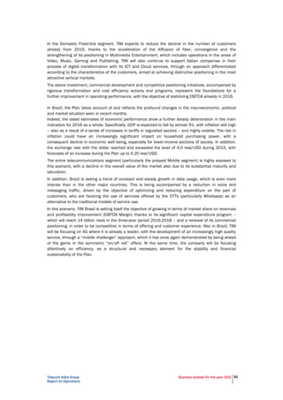 Telecom Italia Group
Report on Operations
Business outlook for the year 2016 82
In the Domestic Fixed-line segment, TIM expects to reduce the decline in the number of customers
already from 2016, thanks to the acceleration of the diffusion of fiber, convergence and the
strengthening of its positioning in Multimedia Entertainment, which includes operations in the areas of
Video, Music, Gaming and Publishing. TIM will also continue to support Italian companies in their
process of digital transformation with its ICT and Cloud services, through an approach differentiated
according to the characteristics of the customers, aimed at achieving distinctive positioning in the most
attractive vertical markets.
The above investment, commercial development and competitive positioning initiatives, accompanied by
rigorous transformation and cost efficiency actions and programs, represent the foundations for a
further improvement in operating performance, with the objective of stabilizing EBITDA already in 2016.
In Brazil, the Plan takes account of and reflects the profound changes in the macroeconomic, political
and market situation seen in recent months.
Indeed, the latest estimates of economic performance show a further steady deterioration in the main
indicators for 2016 as a whole. Specifically, GDP is expected to fall by almost 3%, with inflation still high
– also as a result of a series of increases in tariffs in regulated sectors – and highly volatile. The rise in
inflation could have an increasingly significant impact on household purchasing power, with a
consequent decline in economic well being, especially for lower-income sections of society. In addition,
the exchange rate with the dollar reached and exceeded the level of 4.0 real/USD during 2015, with
forecasts of an increase during the Plan up to 4.20 real/USD.
The entire telecommunications segment (particularly the prepaid Mobile segment) is highly exposed to
this scenario, with a decline in the overall value of the market also due to its substantial maturity and
saturation.
In addition, Brazil is seeing a trend of constant and steady growth in data usage, which is even more
intense than in the other major countries. This is being accompanied by a reduction in voice and
messaging traffic, driven by the objective of optimizing and reducing expenditure on the part of
customers, who are favoring the use of services offered by the OTTs (particularly Whatsapp) as an
alternative to the traditional models of service use.
In this scenario, TIM Brasil is setting itself the objective of growing in terms of market share on revenues
and profitability improvement (EBITDA Margin) thanks to its significant capital expenditure program –
which will reach 14 billion reais in the three-year period 2016-2018 – and a renewal of its commercial
positioning, in order to be competitive in terms of offering and customer experience. Also in Brazil, TIM
will be focusing on 4G where it is already a leader, with the development of an increasingly high quality
service, through a “mobile challenger” approach, which it has once again demonstrated by being ahead
of the game in the symmetric “on/off net” offers. At the same time, the company will be focusing
attentively on efficiency, as a structural and necessary element for the stability and financial
sustainability of the Plan.
 
