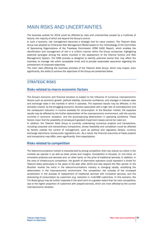 Telecom Italia Group
Report on Operations
Main risks and uncertainties 83
MAIN RISKS AND UNCERTAINTIES
The business outlook for 2016 could be affected by risks and uncertainties caused by a multitude of
factors, the majority of which are beyond the Group's control.
In such a scenario, risk management becomes a strategic tool for value creation. The Telecom Italia
Group has adopted an Enterprise Risk Management Model based on the methodology of the Committee
of Sponsoring Organizations of the Treadway Commission (ERM CoSO Report), which enables the
identification and management of risk in a uniform manner within the Group companies, highlighting
potential synergies among the actors involved in the assessment of the Internal Control and Risk
Management System. The ERM process is designed to identify potential events that may affect the
business, to manage risk within acceptable limits and to provide reasonable assurance regarding the
achievement of corporate objectives.
The main risks affecting the business activities of the Telecom Italia Group, which may impact, even
significantly, the ability to achieve the objectives of the Group are presented below.
STRATEGIC RISKS
Risks related to macro economic factors
The Group's economic and financial situation is subject to the influence of numerous macroeconomic
factors such as economic growth, political stability, consumer confidence, and changes in interest rates
and exchange rates in the markets in which it operates. The expected results may be affected, in the
domestic market, by the struggling economic recovery associated with a high rate of unemployment and
the consequent reduction in income available for consumption. In the Brazilian market, the expected
results may be affected by the further deterioration of the macroeconomic environment, with the country
currently in economic recession, and the accompanying deterioration in operating conditions. These
factors mean that the possibility of consequent goodwill impairment losses cannot be ruled out.
In addition, the Telecom Italia Group is currently undertaking numerous projects and transactions,
including corporate and extraordinary transactions, whose feasibility and completion could be affected
by factors outside the control of management, such as political and regulatory factors, currency
exchange restrictions, bureaucratic regulations etc.. As a result, the financial outcomes of these projects
and transactions may differ, even significantly, from expectations.
Risks related to competition
The telecommunications market is characterized by strong competition that may reduce our share in the
markets we operate in as well as lower prices and margins. Competition is focused, on one hand, on
innovative products and services and, on other hand, on the price of traditional services. In addition, in
the area of infrastructure competition, the growth of alternative operators could represent a threat for
Telecom Italia particularly in the years of the plan after 2016 and also beyond the Plan period. In the
Brazilian market the trend in the telecommunications industry is changing rapidly, amplifying the
deterioration in the macroeconomic environment. The competition risk consists of the increased
acceleration in the process of replacement of traditional services with innovative services, and the
downsizing of consumption by customers (e.g. reduction in multi-SIM customers). In this scenario, the
Tim Brasil group may be further impacted in the short term to a greater extent than its main competitors,
due to the higher proportion of customers with prepaid services, which are more affected by the current
macroeconomic situation.
OPERATIONAL RISKS
Operational risks inherent in our business relate to possible inadequacies in internal processes, external
factors, frauds, employee errors, errors in properly documenting transactions, loss of critical or
commercially sensitive data and failures in systems and/or network platforms.
 