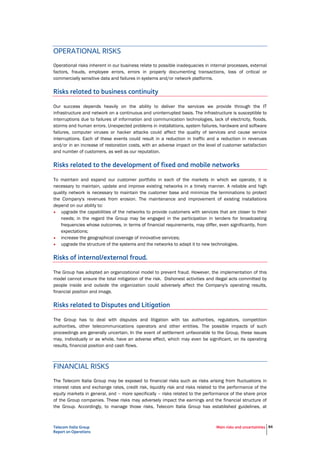 Telecom Italia Group
Report on Operations
Main risks and uncertainties 84
Risks related to business continuity
Our success depends heavily on the ability to deliver the services we provide through the IT
infrastructure and network on a continuous and uninterrupted basis. The infrastructure is susceptible to
interruptions due to failures of information and communication technologies, lack of electricity, floods,
storms and human errors. Unexpected problems in installations, system failures, hardware and software
failures, computer viruses or hacker attacks could affect the quality of services and cause service
interruptions. Each of these events could result in a reduction in traffic and a reduction in revenues
and/or in an increase of restoration costs, with an adverse impact on the level of customer satisfaction
and number of customers, as well as our reputation.
Risks related to the development of fixed and mobile networks
To maintain and expand our customer portfolio in each of the markets in which we operate, it is
necessary to maintain, update and improve existing networks in a timely manner. A reliable and high
quality network is necessary to maintain the customer base and minimize the terminations to protect
the Company's revenues from erosion. The maintenance and improvement of existing installations
depend on our ability to:
• upgrade the capabilities of the networks to provide customers with services that are closer to their
needs; in the regard the Group may be engaged in the participation in tenders for broadcasting
frequencies whose outcomes, in terms of financial requirements, may differ, even significantly, from
expectations;
• increase the geographical coverage of innovative services;
• upgrade the structure of the systems and the networks to adapt it to new technologies.
Risks of internal/external fraud.
The Group has adopted an organizational model to prevent fraud. However, the implementation of this
model cannot ensure the total mitigation of the risk. Dishonest activities and illegal acts committed by
people inside and outside the organization could adversely affect the Company's operating results,
financial position and image.
Risks related to Disputes and Litigation
The Group has to deal with disputes and litigation with tax authorities, regulators, competition
authorities, other telecommunications operators and other entities. The possible impacts of such
proceedings are generally uncertain. In the event of settlement unfavorable to the Group, these issues
may, individually or as whole, have an adverse effect, which may even be significant, on its operating
results, financial position and cash flows.
FINANCIAL RISKS
The Telecom Italia Group may be exposed to financial risks such as risks arising from fluctuations in
interest rates and exchange rates, credit risk, liquidity risk and risks related to the performance of the
equity markets in general, and – more specifically – risks related to the performance of the share price
of the Group companies. These risks may adversely impact the earnings and the financial structure of
the Group. Accordingly, to manage those risks, Telecom Italia Group has established guidelines, at
central level, which must be followed for operational management, identification of the most suitable
financial instruments to meet set goals, and monitoring the results achieved. In particular, in order to
mitigate the liquidity risk, the Group aims to maintain an "adequate level of financial flexibility", in terms
of cash and syndicated committed credit lines, enabling it to cover refinancing requirements at least for
the next 12 -18 months.
 