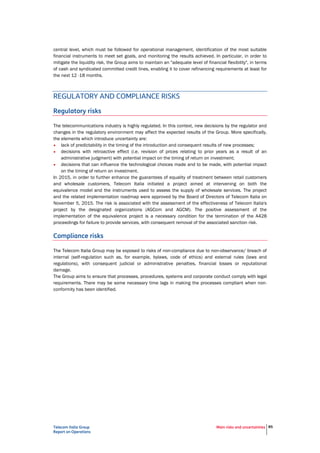 Telecom Italia Group
Report on Operations
Main risks and uncertainties 85
REGULATORY AND COMPLIANCE RISKS
Regulatory risks
The telecommunications industry is highly regulated. In this context, new decisions by the regulator and
changes in the regulatory environment may affect the expected results of the Group. More specifically,
the elements which introduce uncertainty are:
• lack of predictability in the timing of the introduction and consequent results of new processes;
• decisions with retroactive effect (i.e. revision of prices relating to prior years as a result of an
administrative judgment) with potential impact on the timing of return on investment;
• decisions that can influence the technological choices made and to be made, with potential impact
on the timing of return on investment.
In 2015, in order to further enhance the guarantees of equality of treatment between retail customers
and wholesale customers, Telecom Italia initiated a project aimed at intervening on both the
equivalence model and the instruments used to assess the supply of wholesale services. The project
and the related implementation roadmap were approved by the Board of Directors of Telecom Italia on
November 5, 2015. The risk is associated with the assessment of the effectiveness of Telecom Italia's
project by the designated organizations (AGCom and AGCM). The positive assessment of the
implementation of the equivalence project is a necessary condition for the termination of the A428
proceedings for failure to provide services, with consequent removal of the associated sanction risk.
Compliance risks
The Telecom Italia Group may be exposed to risks of non-compliance due to non-observance/ breach of
internal (self-regulation such as, for example, bylaws, code of ethics) and external rules (laws and
regulations), with consequent judicial or administrative penalties, financial losses or reputational
damage.
The Group aims to ensure that processes, procedures, systems and corporate conduct comply with legal
requirements. There may be some necessary time lags in making the processes compliant when non-
conformity has been identified.
 