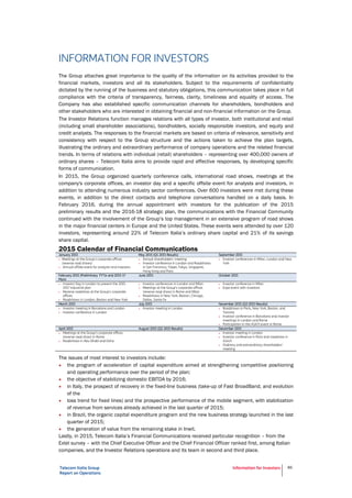 Telecom Italia Group
Report on Operations
Information for Investors 86
INFORMATION FOR INVESTORS
The Group attaches great importance to the quality of the information on its activities provided to the
financial markets, investors and all its stakeholders. Subject to the requirements of confidentiality
dictated by the running of the business and statutory obligations, this communication takes place in full
compliance with the criteria of transparency, fairness, clarity, timeliness and equality of access. The
Company has also established specific communication channels for shareholders, bondholders and
other stakeholders who are interested in obtaining financial and non-financial information on the Group.
The Investor Relations function manages relations with all types of investor, both institutional and retail
(including small shareholder associations), bondholders, socially responsible investors, and equity and
credit analysts. The responses to the financial markets are based on criteria of relevance, sensitivity and
consistency with respect to the Group structure and the actions taken to achieve the plan targets,
illustrating the ordinary and extraordinary performance of company operations and the related financial
trends. In terms of relations with individual (retail) shareholders – representing over 400,000 owners of
ordinary shares – Telecom Italia aims to provide rapid and effective responses, by developing specific
forms of communication.
In 2015, the Group organized quarterly conference calls, international road shows, meetings at the
company's corporate offices, an investor day and a specific offsite event for analysts and investors, in
addition to attending numerous industry sector conferences. Over 600 investors were met during these
events, in addition to the direct contacts and telephone conversations handled on a daily basis. In
February 2016, during the annual appointment with investors for the publication of the 2015
preliminary results and the 2016-18 strategic plan, the communications with the Financial Community
continued with the involvement of the Group’s top management in an extensive program of road shows
in the major financial centers in Europe and the United States. These events were attended by over 120
investors, representing around 22% of Telecom Italia’s ordinary share capital and 21% of its savings
share capital.
2015 Calendar of Financial Communications
January 2015 May 2015 (Q1 2015 Results) September 2015
 Meetings at the Group's corporate offices
(reverse road shows)
 Annual offsite event for analysts and investors
 Annual shareholders' meeting
 Investor conference in London and Roadshows
in San Francisco, Taipei, Tokyo, Singapore,
Hong Kong and Paris
 Investor conferences in Milan, London and New
York
February 2015 (Preliminary FY’14 and 2015-17
Plan)
June 2015 October 2015
 Investor Day in London to present the 2015-
2017 industrial plan
 Reverse roadshow at the Group's corporate
offices
 Roadshows in London, Boston and New York
 Investor conferences in London and Milan
 Meetings at the Group's corporate offices
(reverse road show) in Rome and Milan
 Roadshows in New York, Boston, Chicago,
Dallas, Santa Fe
 Investor conference in Milan
 Expo event with investors
March 2015 July 2015 November 2015 (Q3 2015 Results)
 Investor meeting in Barcelona and London
 Investor conference in London
 Investor meeting in London  Roadshows in Paris, New York, Boston, and
Toronto
 Investor conference in Barcelona and investor
meetings in London and Rome
 Participation in the ASATI event in Rome
April 2015 August 2015 (Q2 2015 Results) December 2015
 Meetings at the Group's corporate offices
(reverse road show) in Rome
 Roadshows in Abu Dhabi and Doha
 Investor meeting in London
 Investor conference in Paris and roadshow in
Zürich
 Ordinary and extraordinary shareholders'
meeting
The issues of most interest to investors include:
• the program of acceleration of capital expenditure aimed at strengthening competitive positioning
and operating performance over the period of the plan;
• the objective of stabilizing domestic EBITDA by 2016;
• in Italy, the prospect of recovery in the fixed-line business (take-up of Fast BroadBand, and evolution
of the
• loss trend for fixed lines) and the prospective performance of the mobile segment, with stabilization
of revenue from services already achieved in the last quarter of 2015;
• in Brazil, the organic capital expenditure program and the new business strategy launched in the
last quarter of 2015;
• the generation of value from the remaining stake in Inwit.
Lastly, in 2015, Telecom Italia’s Financial Communications received particular recognition – from the
Extel survey – with the Chief Executive Officer and the Chief Financial Officer ranked first, among Italian
companies, and the Investor Relations operations and its team in second and third place.
 