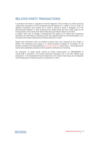 Telecom Italia Group
Report on Operations
Related Party Transactions 89
RELATED PARTY TRANSACTIONS
In accordance with Article 5, paragraph 8 of Consob Regulation 17221 of March 12, 2010 concerning
“related party transactions” and the subsequent Consob Resolution no. 17389 of June 23, 2010, no
significant transactions were entered into in 2015 as defined by Article 4 paragraph 1a of the
aforementioned regulation, or other transactions with related parties that had a major impact on the
financial position or the results of the Telecom Italia Group and Telecom Italia S.p.A. for 2015.
In addition, there were no changes or developments with respect to the related party transactions
described in the 2014 Report on Operations which had a significant effect on the financial position or on
the results of the Telecom Italia Group and Telecom Italia S.p.A. in 2015.
Related party transactions, when not dictated by specific laws, were conducted at arm's length. In
addition, the transactions were subject to an internal procedure (available for consultation on the
Company’s website at the following address: www.telecomitalia.com, section Group – channel governance
system) which establishes procedures and time scales for verification and monitoring.
The information on related parties required by Consob Communication no. DEM/6064293 of
July 28, 2006 is presented in the financial statements themselves and in the Note “Related party
transactions” in the Consolidated Financial Statements of the Telecom Italia Group and the Separate
Financial Statements of Telecom Italia S.p.A. at December 31, 2015.
 