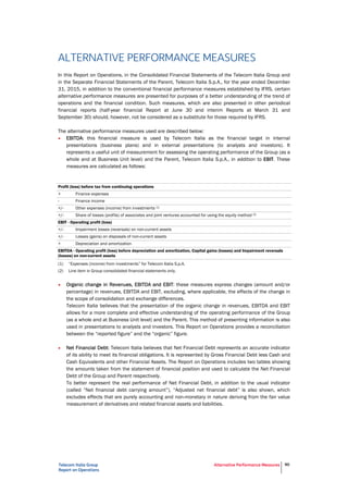 Telecom Italia Group
Report on Operations
Alternative Performance Measures 90
ALTERNATIVE PERFORMANCE MEASURES
In this Report on Operations, in the Consolidated Financial Statements of the Telecom Italia Group and
in the Separate Financial Statements of the Parent, Telecom Italia S.p.A., for the year ended December
31, 2015, in addition to the conventional financial performance measures established by IFRS, certain
alternative performance measures are presented for purposes of a better understanding of the trend of
operations and the financial condition. Such measures, which are also presented in other periodical
financial reports (half-year financial Report at June 30 and interim Reports at March 31 and
September 30) should, however, not be considered as a substitute for those required by IFRS.
The alternative performance measures used are described below:
• EBITDA: this financial measure is used by Telecom Italia as the financial target in internal
presentations (business plans) and in external presentations (to analysts and investors). It
represents a useful unit of measurement for assessing the operating performance of the Group (as a
whole and at Business Unit level) and the Parent, Telecom Italia S.p.A., in addition to EBIT. These
measures are calculated as follows:
Profit (loss) before tax from continuing operations
+ Finance expenses
- Finance income
+/- Other expenses (income) from investments (1)
+/- Share of losses (profits) of associates and joint ventures accounted for using the equity method (2)
EBIT - Operating profit (loss)
+/- Impairment losses (reversals) on non-current assets
+/- Losses (gains) on disposals of non-current assets
+ Depreciation and amortization
EBITDA - Operating profit (loss) before depreciation and amortization, Capital gains (losses) and Impairment reversals
(losses) on non-current assets
(1) “Expenses (income) from investments” for Telecom Italia S.p.A.
(2) Line item in Group consolidated financial statements only.
• Organic change in Revenues, EBITDA and EBIT: these measures express changes (amount and/or
percentage) in revenues, EBITDA and EBIT, excluding, where applicable, the effects of the change in
the scope of consolidation and exchange differences.
Telecom Italia believes that the presentation of the organic change in revenues, EBITDA and EBIT
allows for a more complete and effective understanding of the operating performance of the Group
(as a whole and at Business Unit level) and the Parent. This method of presenting information is also
used in presentations to analysts and investors. This Report on Operations provides a reconciliation
between the “reported figure” and the “organic” figure.
• Net Financial Debt: Telecom Italia believes that Net Financial Debt represents an accurate indicator
of its ability to meet its financial obligations. It is represented by Gross Financial Debt less Cash and
Cash Equivalents and other Financial Assets. The Report on Operations includes two tables showing
the amounts taken from the statement of financial position and used to calculate the Net Financial
Debt of the Group and Parent respectively.
To better represent the real performance of Net Financial Debt, in addition to the usual indicator
(called “Net financial debt carrying amount”), “Adjusted net financial debt” is also shown, which
excludes effects that are purely accounting and non-monetary in nature deriving from the fair value
measurement of derivatives and related financial assets and liabilities.
 