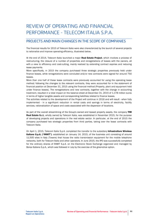 Telecom Italia S.p.A.
Report on Operations
Review of Operating and Financial Performance - Telecom Italia S.p.A. 93
REVIEW OF OPERATING AND FINANCIAL
PERFORMANCE - TELECOM ITALIA S.P.A.
PROJECTS AND MAIN CHANGES IN THE SCOPE OF COMPANIES
The financial results for 2015 of Telecom Italia were also characterized by the launch of several projects
to rationalize and improve operating efficiency, illustrated below.
At the end of 2014, Telecom Italia launched a major Real Estate Project, which involves a process of
restructuring, the closure of a number of properties and renegotiations of leases with the owners, all
with a view to efficiency and cost-cutting, mainly realized by extending contract expiries and reducing
lease payments.
More specifically, in 2015 the company purchased three strategic properties previously held under
finance leases, while renegotiations were concluded and/or new contracts were signed for around 750
leases.
More than one half of these lease contracts were previously accounted for using the operating lease
method; following the changes to the relevant contracts, they were accounted for in the statement of
financial position at December 31, 2015 using the financial method (Property, plant and equipment held
under finance leases). The renegotiations and new contracts, together with the change in accounting
treatment, resulted in a total impact on the balance sheet at December 31, 2015 of 1,178 million euros
in terms of higher tangible assets and corresponding liabilities related to finance leases.
The activities related to the development of the Project will continue in 2016 and will result - when fully
implemented - in a significant reduction in rental costs and savings in terms of electricity, facility
services, rationalization of space and costs associated with the dispersion of locations.
As part of the overall streamlining of the Group's owned and leased property assets, the company TIM
Real Estate S.r.l., wholly owned by Telecom Italia, was established in November 2015, for the purpose
of developing projects and operations in the real estate sector. In particular, at the end of 2015 the
company purchased two strategic properties from third parties, taking over the lease contracts with
Telecom Italia.
On April 1, 2015, Telecom Italia S.p.A. completed the transfer to the subsidiary Infrastrutture Wireless
Italiane S.p.A. (“INWIT”), established on January 14, 2015, of the business unit consisting of around
11,500 sites in Italy (Towers) that house the radio transmission equipment for the mobile telephone
networks, both for Telecom Italia and other operators. In June 2015, the IPO was successfully completed
for the ordinary shares of INWIT S.p.A. on the Electronic Stock Exchange organized and managed by
Borsa Italiana S.p.A., which was followed in July by the exercise of the greenshoe option.
 