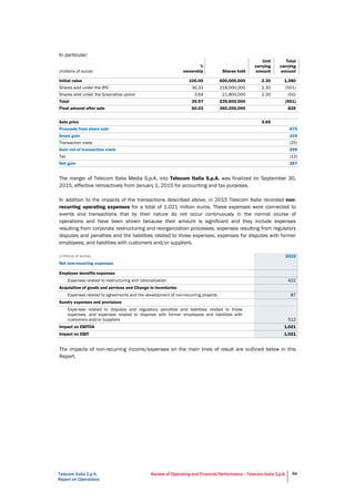 Telecom Italia S.p.A.
Report on Operations
Review of Operating and Financial Performance - Telecom Italia S.p.A. 94
In particular:
(millions of euros)
%
ownership Shares held
Unit
carrying
amount
Total
carrying
amount
Initial value 100.00 600,000,000 2.30 1,380
Shares sold under the IPO 36.33 218,000,000 2.30 (501)
Shares sold under the Greenshoe option 3.64 21,800,000 2.30 (50)
Total 39.97 239,800,000 (551)
Final amount after sale 60.03 360,200,000 828
Sale price 3.65
Proceeds from share sale 875
Gross gain 324
Transaction costs (25)
Gain net of transaction costs 299
Tax (12)
Net gain 287
The merger of Telecom Italia Media S.p.A. into Telecom Italia S.p.A. was finalized on September 30,
2015, effective retroactively from January 1, 2015 for accounting and tax purposes.
In addition to the impacts of the transactions described above, in 2015 Telecom Italia recorded non-
recurring operating expenses for a total of 1,021 million euros. These expenses were connected to
events and transactions that by their nature do not occur continuously in the normal course of
operations and have been shown because their amount is significant and they include expenses
resulting from corporate restructuring and reorganization processes, expenses resulting from regulatory
disputes and penalties and the liabilities related to those expenses, expenses for disputes with former
employees, and liabilities with customers and/or suppliers.
(millions of euros) 2015
Net non-recurring expenses
Employee benefits expenses
Expenses related to restructuring and rationalization 422
Acquisition of goods and services and Change in inventories
Expenses related to agreements and the development of non-recurring projects 87
Sundry expenses and provisions
Expenses related to disputes and regulatory penalties and liabilities related to those
expenses, and expenses related to disputes with former employees and liabilities with
customers and/or suppliers 512
Impact on EBITDA 1,021
Impact on EBIT 1,021
The impacts of non-recurring income/expenses on the main lines of result are outlined below in this
Report.
 