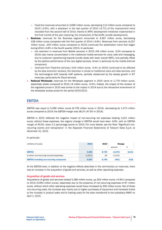 Telecom Italia S.p.A.
Report on Operations
Review of Operating and Financial Performance - Telecom Italia S.p.A. 96
– Fixed-line revenues amounted to 3,696 million euros, decreasing 112 million euros compared to
2014 (-2.9%), with a slowdown in the last quarter of 2015 (-6.7%) of the improvement trend
recorded from the second half of 2014, thanks to ARPU development initiatives implemented in
the final months of the year (repricing, the introduction of flat tariffs, bundle development).
• Business: revenues for the Business segment amounted to 4,567 million euros, decreasing
228 million euros compared with the first quarter of 2014 (-4.8%). Revenues from services (4,207
million euros, -204 million euros compared to 2014) continued the stabilization trend that began
during 2014 (-4.8% in the fourth quarter 2015). In particular:
– the reduction in revenues from Mobile services in 2015 (-64 million euros, -5.6% compared to
2014) was mainly concentrated in the traditional mobile services for voice calls and messaging,
due to customer repositioning towards bundle deals with lower overall ARPU, only partially offset
by the positive performance of the new digital services, driven in particular by the mobile Internet
component;
– revenues from Fixed-line services (-143 million euros, -4.4% on 2014) continued to be affected
by the slow economic recovery, the reduction in prices on traditional voice and data services, and
the technological shift towards VoIP systems, partially rebalanced by the steady growth in ICT
revenues, particularly for Cloud services.
• National Wholesale: revenues for the Wholesale segment in 2015 came to 1,779 million euros,
essentially stable compared to 2014 (-8 million euros, -0.4%). Indeed, the impact of the revision of
the regulated prices in 2015 was similar to the impact in 2014 due to the retroactive amendment of
the wholesale access prices for the period 2010-2012.
EBITDA
EBITDA was equal to 5,266 million euros (6,739 million euros in 2014), decreasing by 1,473 million
euros compared to 2014; the EBITDA margin was 38.2% (47.6% in 2014).
EBITDA in 2015 reflected the negative impact of non-recurring net expenses totaling 1,021 million
euros; without these expenses, the organic change in EBITDA would have been -6.8%, with an EBITDA
margin of 45.6%, down 2.1 percentage points on 2014. For more details, see the Note “Significant non-
recurring events and transactions” in the Separate Financial Statements of Telecom Italia S.p.A. at
December 31, 2015.
In particular:
(millions of euros) 2015 2014 Change
amount %
EBITDA 5,266 6,739 (1,473) (21.9)
of which non-recurring income/(expenses) (1,021) (9) (1,012)
EBITDA excluding non-recurring component 6,287 6,748 (461) (6.8)
At the EBITDA level, in addition to the negative effects described in the commentary on revenues, there
was an increase in the acquisition of goods and services, as well as other operating expenses.
Acquisition of goods and services
Acquisitions of goods and services totaled 5,386 million euros, up 293 million euros (+5.8%) compared
to 2014 (5,093 million euros), essentially due to the presence of non-recurring expenses of 87 million
euros, without which other operating expenses would have increased by 206 million euros. Net of those
non-recurring costs, the increase was mainly due to higher purchases of equipment and handsets linked
to the increase in product sales and to hosting costs for the sites transferred to the subsidiary INWIT on
April 1, 2015.
 