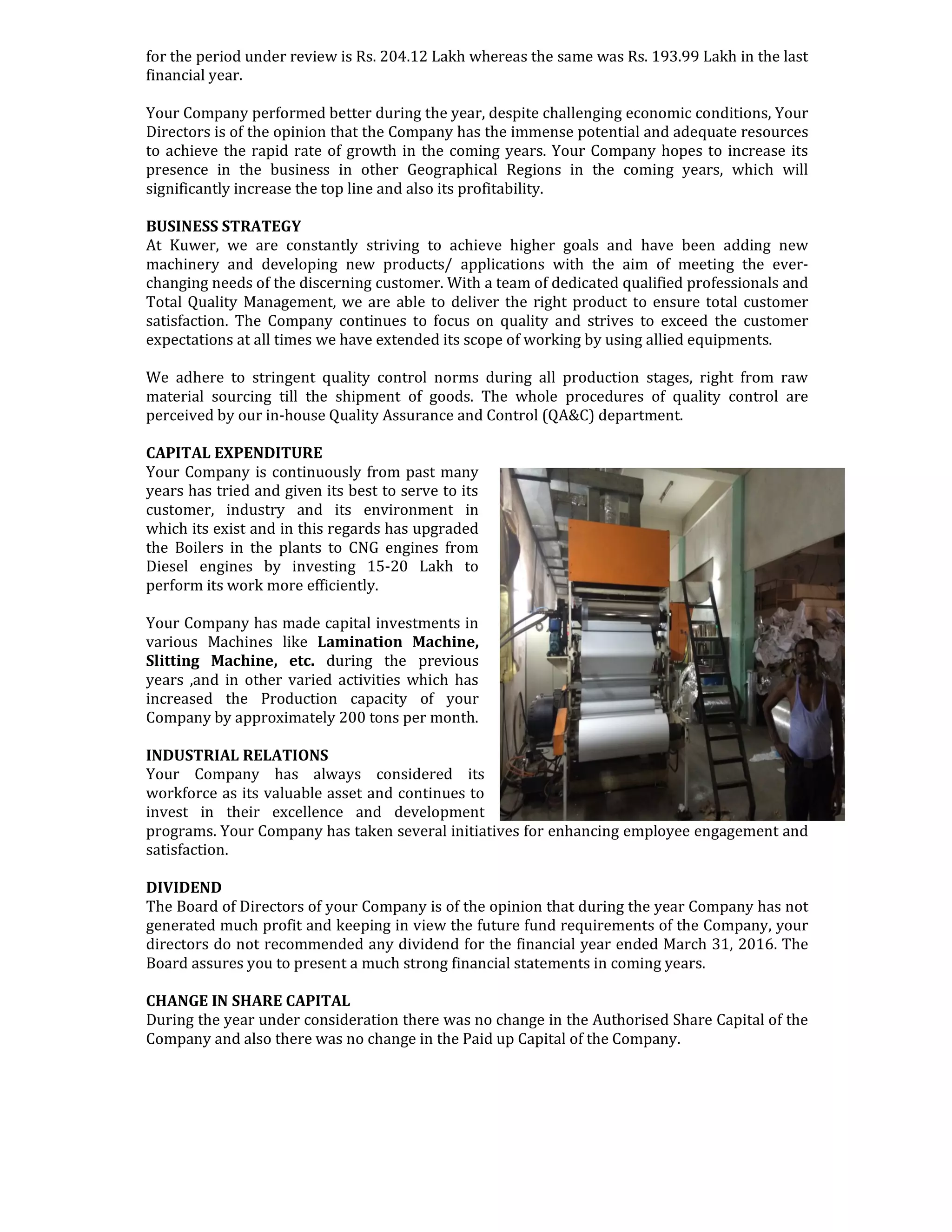 for the period under review is Rs. 204.12 Lakh whereas the same was Rs. 193.99 Lakh in the last
financial year.
Your Company performed better during the year, despite challenging economic conditions, Your
Directors is of the opinion that the Company has the immense potential and adequate resources
to achieve the rapid rate of growth in the coming years. Your Company hopes to increase its
presence in the business in other Geographical Regions in the coming years, which will
significantly increase the top line and also its profitability.
BUSINESS STRATEGY
At Kuwer, we are constantly striving to achieve higher goals and have been adding new
machinery and developing new products/ applications with the aim of meeting the ever-
changing needs of the discerning customer. With a team of dedicated qualified professionals and
Total Quality Management, we are able to deliver the right product to ensure total customer
satisfaction. The Company continues to focus on quality and strives to exceed the customer
expectations at all times we have extended its scope of working by using allied equipments.
We adhere to stringent quality control norms during all production stages, right from raw
material sourcing till the shipment of goods. The whole procedures of quality control are
perceived by our in-house Quality Assurance and Control (QA&C) department.
CAPITAL EXPENDITURE
Your Company is continuously from past many
years has tried and given its best to serve to its
customer, industry and its environment in
which its exist and in this regards has upgraded
the Boilers in the plants to CNG engines from
Diesel engines by investing 15-20 Lakh to
perform its work more efficiently.
Your Company has made capital investments in
various Machines like Lamination Machine,
Slitting Machine, etc. during the previous
years ,and in other varied activities which has
increased the Production capacity of your
Company by approximately 200 tons per month.
INDUSTRIAL RELATIONS
Your Company has always considered its
workforce as its valuable asset and continues to
invest in their excellence and development
programs. Your Company has taken several initiatives for enhancing employee engagement and
satisfaction.
DIVIDEND
The Board of Directors of your Company is of the opinion that during the year Company has not
generated much profit and keeping in view the future fund requirements of the Company, your
directors do not recommended any dividend for the financial year ended March 31, 2016. The
Board assures you to present a much strong financial statements in coming years.
CHANGE IN SHARE CAPITAL
During the year under consideration there was no change in the Authorised Share Capital of the
Company and also there was no change in the Paid up Capital of the Company.
 