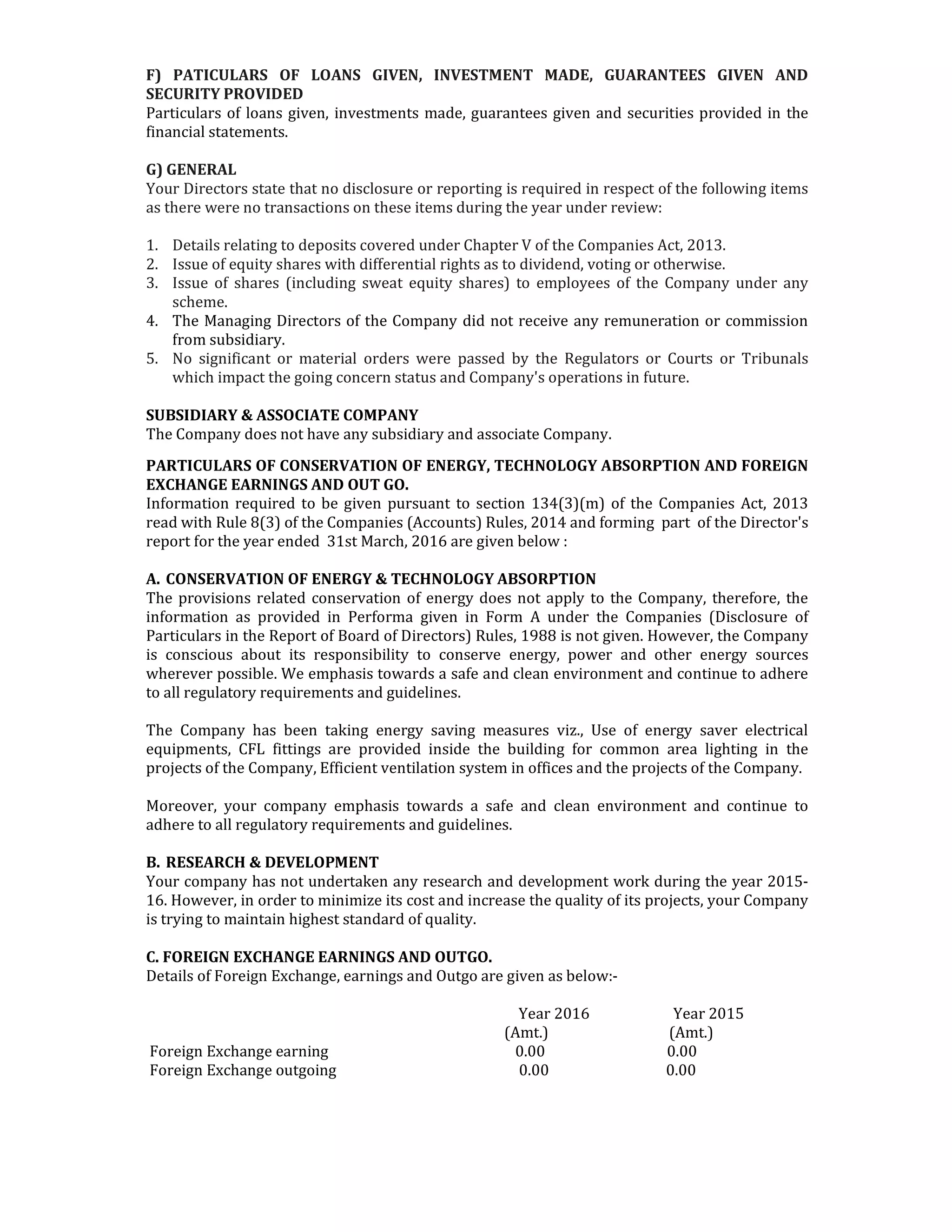 F) PATICULARS OF LOANS GIVEN, INVESTMENT MADE, GUARANTEES GIVEN AND
SECURITY PROVIDED
Particulars of loans given, investments made, guarantees given and securities provided in the
financial statements.
G) GENERAL
Your Directors state that no disclosure or reporting is required in respect of the following items
as there were no transactions on these items during the year under review:
1. Details relating to deposits covered under Chapter V of the Companies Act, 2013.
2. Issue of equity shares with differential rights as to dividend, voting or otherwise.
3. Issue of shares (including sweat equity shares) to employees of the Company under any
scheme.
4. The Managing Directors of the Company did not receive any remuneration or commission
from subsidiary.
5. No significant or material orders were passed by the Regulators or Courts or Tribunals
which impact the going concern status and Company's operations in future.
SUBSIDIARY & ASSOCIATE COMPANY
The Company does not have any subsidiary and associate Company.
PARTICULARS OF CONSERVATION OF ENERGY, TECHNOLOGY ABSORPTION AND FOREIGN
EXCHANGE EARNINGS AND OUT GO.
Information required to be given pursuant to section 134(3)(m) of the Companies Act, 2013
read with Rule 8(3) of the Companies (Accounts) Rules, 2014 and forming part of the Director's
report for the year ended 31st March, 2016 are given below :
A. CONSERVATION OF ENERGY & TECHNOLOGY ABSORPTION
The provisions related conservation of energy does not apply to the Company, therefore, the
information as provided in Performa given in Form A under the Companies (Disclosure of
Particulars in the Report of Board of Directors) Rules, 1988 is not given. However, the Company
is conscious about its responsibility to conserve energy, power and other energy sources
wherever possible. We emphasis towards a safe and clean environment and continue to adhere
to all regulatory requirements and guidelines.
The Company has been taking energy saving measures viz., Use of energy saver electrical
equipments, CFL fittings are provided inside the building for common area lighting in the
projects of the Company, Efficient ventilation system in offices and the projects of the Company.
Moreover, your company emphasis towards a safe and clean environment and continue to
adhere to all regulatory requirements and guidelines.
B. RESEARCH & DEVELOPMENT
Your company has not undertaken any research and development work during the year 2015-
16. However, in order to minimize its cost and increase the quality of its projects, your Company
is trying to maintain highest standard of quality.
C. FOREIGN EXCHANGE EARNINGS AND OUTGO.
Details of Foreign Exchange, earnings and Outgo are given as below:-
Year 2016 Year 2015
(Amt.) (Amt.)
Foreign Exchange earning 0.00 0.00
Foreign Exchange outgoing 0.00 0.00
 