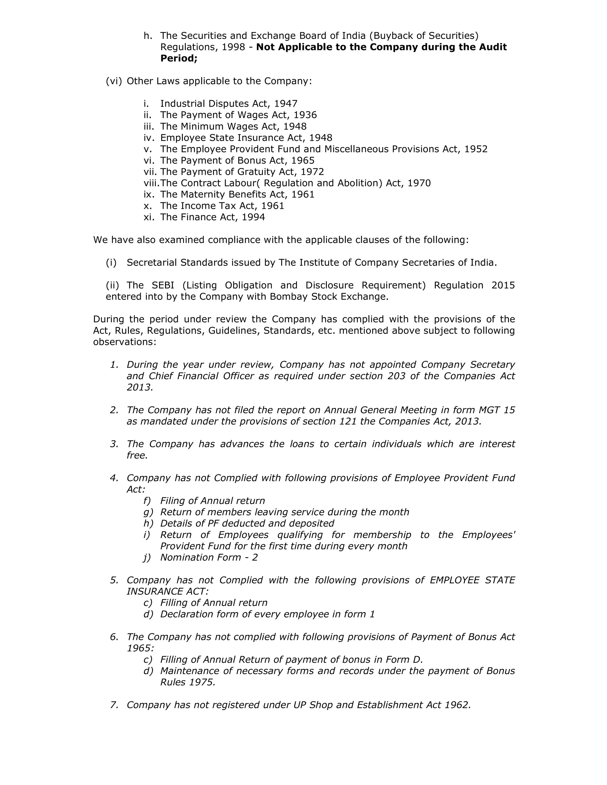 h. The Securities and Exchange Board of India (Buyback of Securities)
Regulations, 1998 - Not Applicable to the Company during the Audit
Period;
(vi) Other Laws applicable to the Company:
i. Industrial Disputes Act, 1947
ii. The Payment of Wages Act, 1936
iii. The Minimum Wages Act, 1948
iv. Employee State Insurance Act, 1948
v. The Employee Provident Fund and Miscellaneous Provisions Act, 1952
vi. The Payment of Bonus Act, 1965
vii. The Payment of Gratuity Act, 1972
viii.The Contract Labour( Regulation and Abolition) Act, 1970
ix. The Maternity Benefits Act, 1961
x. The Income Tax Act, 1961
xi. The Finance Act, 1994
We have also examined compliance with the applicable clauses of the following:
(i) Secretarial Standards issued by The Institute of Company Secretaries of India.
(ii) The SEBI (Listing Obligation and Disclosure Requirement) Regulation 2015
entered into by the Company with Bombay Stock Exchange.
During the period under review the Company has complied with the provisions of the
Act, Rules, Regulations, Guidelines, Standards, etc. mentioned above subject to following
observations:
1. During the year under review, Company has not appointed Company Secretary
and Chief Financial Officer as required under section 203 of the Companies Act
2013.
2. The Company has not filed the report on Annual General Meeting in form MGT 15
as mandated under the provisions of section 121 the Companies Act, 2013.
3. The Company has advances the loans to certain individuals which are interest
free.
4. Company has not Complied with following provisions of Employee Provident Fund
Act:
f) Filing of Annual return
g) Return of members leaving service during the month
h) Details of PF deducted and deposited
i) Return of Employees qualifying for membership to the Employees'
Provident Fund for the first time during every month
j) Nomination Form - 2
5. Company has not Complied with the following provisions of EMPLOYEE STATE
INSURANCE ACT:
c) Filling of Annual return
d) Declaration form of every employee in form 1
6. The Company has not complied with following provisions of Payment of Bonus Act
1965:
c) Filling of Annual Return of payment of bonus in Form D.
d) Maintenance of necessary forms and records under the payment of Bonus
Rules 1975.
7. Company has not registered under UP Shop and Establishment Act 1962.
 