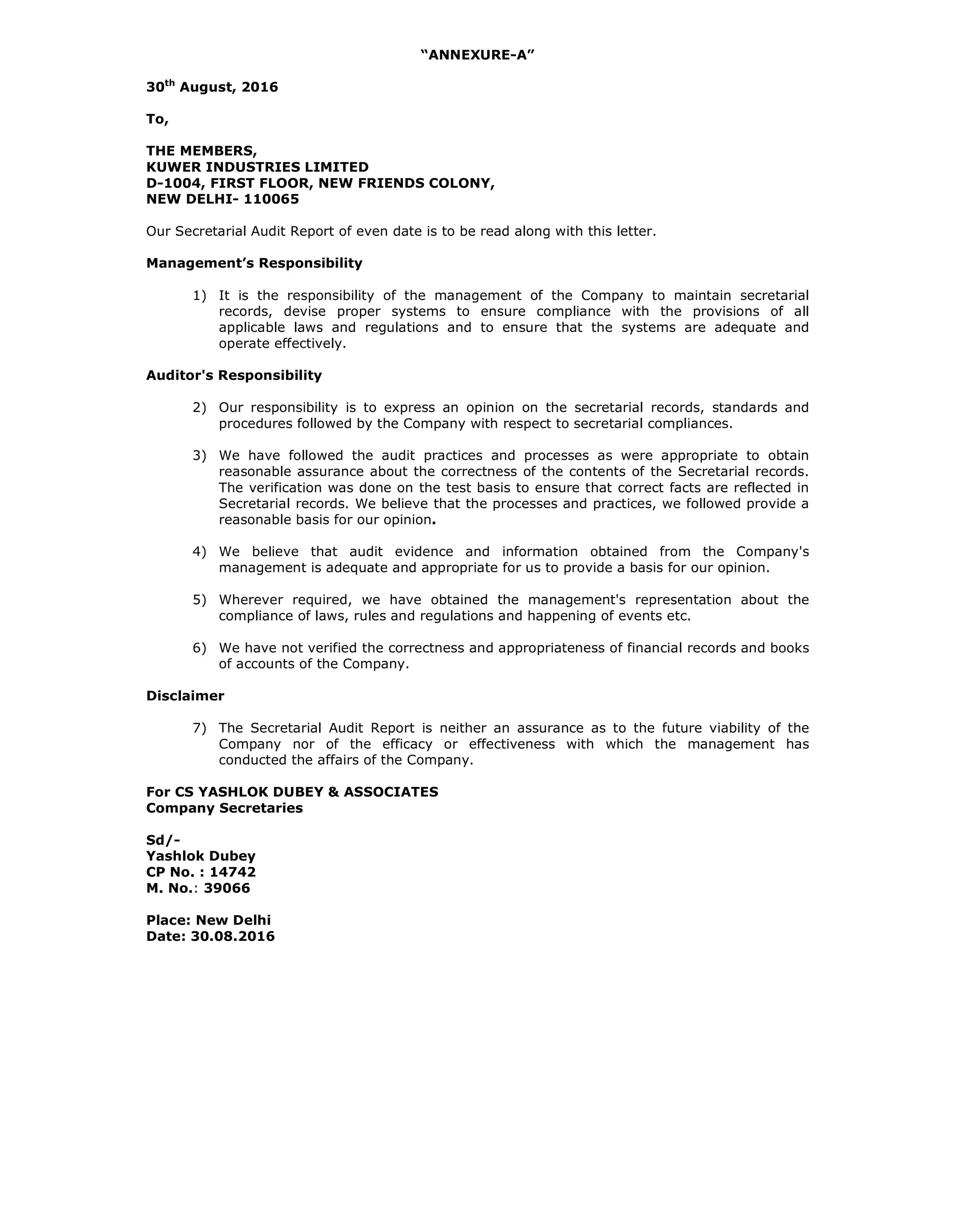 “ANNEXURE-A”
30th
August, 2016
To,
THE MEMBERS,
KUWER INDUSTRIES LIMITED
D-1004, FIRST FLOOR, NEW FRIENDS COLONY,
NEW DELHI- 110065
Our Secretarial Audit Report of even date is to be read along with this letter.
Management’s Responsibility
1) It is the responsibility of the management of the Company to maintain secretarial
records, devise proper systems to ensure compliance with the provisions of all
applicable laws and regulations and to ensure that the systems are adequate and
operate effectively.
Auditor's Responsibility
2) Our responsibility is to express an opinion on the secretarial records, standards and
procedures followed by the Company with respect to secretarial compliances.
3) We have followed the audit practices and processes as were appropriate to obtain
reasonable assurance about the correctness of the contents of the Secretarial records.
The verification was done on the test basis to ensure that correct facts are reflected in
Secretarial records. We believe that the processes and practices, we followed provide a
reasonable basis for our opinion.
4) We believe that audit evidence and information obtained from the Company's
management is adequate and appropriate for us to provide a basis for our opinion.
5) Wherever required, we have obtained the management's representation about the
compliance of laws, rules and regulations and happening of events etc.
6) We have not verified the correctness and appropriateness of financial records and books
of accounts of the Company.
Disclaimer
7) The Secretarial Audit Report is neither an assurance as to the future viability of the
Company nor of the efficacy or effectiveness with which the management has
conducted the affairs of the Company.
For CS YASHLOK DUBEY & ASSOCIATES
Company Secretaries
Sd/-
Yashlok Dubey
CP No. : 14742
M. No.: 39066
Place: New Delhi
Date: 30.08.2016
 