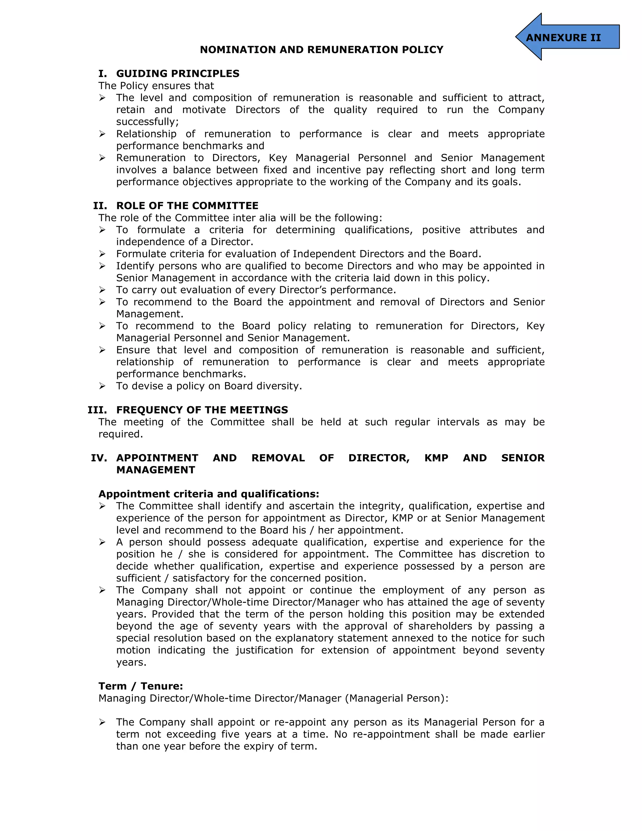 ANNEXURE II
NOMINATION AND REMUNERATION POLICY
I. GUIDING PRINCIPLES
The Policy ensures that
The level and composition of remuneration is reasonable and sufficient to attract,
retain and motivate Directors of the quality required to run the Company
successfully;
Relationship of remuneration to performance is clear and meets appropriate
performance benchmarks and
Remuneration to Directors, Key Managerial Personnel and Senior Management
involves a balance between fixed and incentive pay reflecting short and long term
performance objectives appropriate to the working of the Company and its goals.
II. ROLE OF THE COMMITTEE
The role of the Committee inter alia will be the following:
To formulate a criteria for determining qualifications, positive attributes and
independence of a Director.
Formulate criteria for evaluation of Independent Directors and the Board.
Identify persons who are qualified to become Directors and who may be appointed in
Senior Management in accordance with the criteria laid down in this policy.
To carry out evaluation of every Director’s performance.
To recommend to the Board the appointment and removal of Directors and Senior
Management.
To recommend to the Board policy relating to remuneration for Directors, Key
Managerial Personnel and Senior Management.
Ensure that level and composition of remuneration is reasonable and sufficient,
relationship of remuneration to performance is clear and meets appropriate
performance benchmarks.
To devise a policy on Board diversity.
III. FREQUENCY OF THE MEETINGS
The meeting of the Committee shall be held at such regular intervals as may be
required.
IV. APPOINTMENT AND REMOVAL OF DIRECTOR, KMP AND SENIOR
MANAGEMENT
Appointment criteria and qualifications:
The Committee shall identify and ascertain the integrity, qualification, expertise and
experience of the person for appointment as Director, KMP or at Senior Management
level and recommend to the Board his / her appointment.
A person should possess adequate qualification, expertise and experience for the
position he / she is considered for appointment. The Committee has discretion to
decide whether qualification, expertise and experience possessed by a person are
sufficient / satisfactory for the concerned position.
The Company shall not appoint or continue the employment of any person as
Managing Director/Whole-time Director/Manager who has attained the age of seventy
years. Provided that the term of the person holding this position may be extended
beyond the age of seventy years with the approval of shareholders by passing a
special resolution based on the explanatory statement annexed to the notice for such
motion indicating the justification for extension of appointment beyond seventy
years.
Term / Tenure:
Managing Director/Whole-time Director/Manager (Managerial Person):
The Company shall appoint or re-appoint any person as its Managerial Person for a
term not exceeding five years at a time. No re-appointment shall be made earlier
than one year before the expiry of term.
 