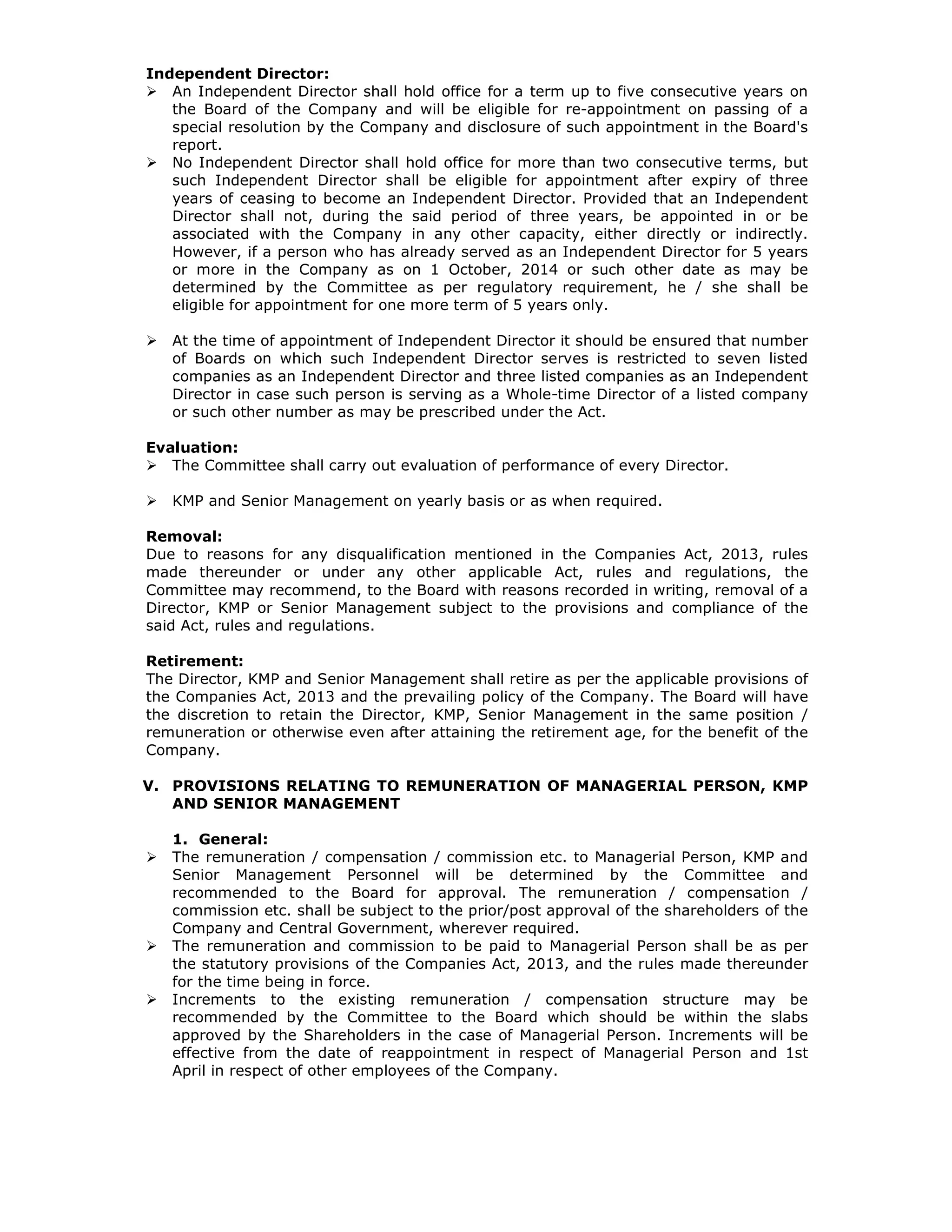 Independent Director:
An Independent Director shall hold office for a term up to five consecutive years on
the Board of the Company and will be eligible for re-appointment on passing of a
special resolution by the Company and disclosure of such appointment in the Board's
report.
No Independent Director shall hold office for more than two consecutive terms, but
such Independent Director shall be eligible for appointment after expiry of three
years of ceasing to become an Independent Director. Provided that an Independent
Director shall not, during the said period of three years, be appointed in or be
associated with the Company in any other capacity, either directly or indirectly.
However, if a person who has already served as an Independent Director for 5 years
or more in the Company as on 1 October, 2014 or such other date as may be
determined by the Committee as per regulatory requirement, he / she shall be
eligible for appointment for one more term of 5 years only.
At the time of appointment of Independent Director it should be ensured that number
of Boards on which such Independent Director serves is restricted to seven listed
companies as an Independent Director and three listed companies as an Independent
Director in case such person is serving as a Whole-time Director of a listed company
or such other number as may be prescribed under the Act.
Evaluation:
The Committee shall carry out evaluation of performance of every Director.
KMP and Senior Management on yearly basis or as when required.
Removal:
Due to reasons for any disqualification mentioned in the Companies Act, 2013, rules
made thereunder or under any other applicable Act, rules and regulations, the
Committee may recommend, to the Board with reasons recorded in writing, removal of a
Director, KMP or Senior Management subject to the provisions and compliance of the
said Act, rules and regulations.
Retirement:
The Director, KMP and Senior Management shall retire as per the applicable provisions of
the Companies Act, 2013 and the prevailing policy of the Company. The Board will have
the discretion to retain the Director, KMP, Senior Management in the same position /
remuneration or otherwise even after attaining the retirement age, for the benefit of the
Company.
V. PROVISIONS RELATING TO REMUNERATION OF MANAGERIAL PERSON, KMP
AND SENIOR MANAGEMENT
1. General:
The remuneration / compensation / commission etc. to Managerial Person, KMP and
Senior Management Personnel will be determined by the Committee and
recommended to the Board for approval. The remuneration / compensation /
commission etc. shall be subject to the prior/post approval of the shareholders of the
Company and Central Government, wherever required.
The remuneration and commission to be paid to Managerial Person shall be as per
the statutory provisions of the Companies Act, 2013, and the rules made thereunder
for the time being in force.
Increments to the existing remuneration / compensation structure may be
recommended by the Committee to the Board which should be within the slabs
approved by the Shareholders in the case of Managerial Person. Increments will be
effective from the date of reappointment in respect of Managerial Person and 1st
April in respect of other employees of the Company.
 