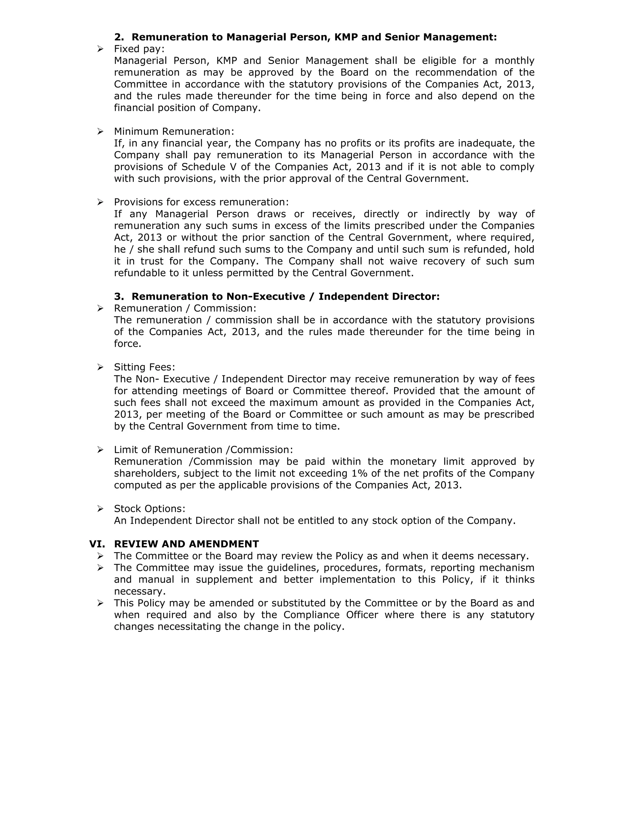 2. Remuneration to Managerial Person, KMP and Senior Management:
Fixed pay:
Managerial Person, KMP and Senior Management shall be eligible for a monthly
remuneration as may be approved by the Board on the recommendation of the
Committee in accordance with the statutory provisions of the Companies Act, 2013,
and the rules made thereunder for the time being in force and also depend on the
financial position of Company.
Minimum Remuneration:
If, in any financial year, the Company has no profits or its profits are inadequate, the
Company shall pay remuneration to its Managerial Person in accordance with the
provisions of Schedule V of the Companies Act, 2013 and if it is not able to comply
with such provisions, with the prior approval of the Central Government.
Provisions for excess remuneration:
If any Managerial Person draws or receives, directly or indirectly by way of
remuneration any such sums in excess of the limits prescribed under the Companies
Act, 2013 or without the prior sanction of the Central Government, where required,
he / she shall refund such sums to the Company and until such sum is refunded, hold
it in trust for the Company. The Company shall not waive recovery of such sum
refundable to it unless permitted by the Central Government.
3. Remuneration to Non-Executive / Independent Director:
Remuneration / Commission:
The remuneration / commission shall be in accordance with the statutory provisions
of the Companies Act, 2013, and the rules made thereunder for the time being in
force.
Sitting Fees:
The Non- Executive / Independent Director may receive remuneration by way of fees
for attending meetings of Board or Committee thereof. Provided that the amount of
such fees shall not exceed the maximum amount as provided in the Companies Act,
2013, per meeting of the Board or Committee or such amount as may be prescribed
by the Central Government from time to time.
Limit of Remuneration /Commission:
Remuneration /Commission may be paid within the monetary limit approved by
shareholders, subject to the limit not exceeding 1% of the net profits of the Company
computed as per the applicable provisions of the Companies Act, 2013.
Stock Options:
An Independent Director shall not be entitled to any stock option of the Company.
VI. REVIEW AND AMENDMENT
The Committee or the Board may review the Policy as and when it deems necessary.
The Committee may issue the guidelines, procedures, formats, reporting mechanism
and manual in supplement and better implementation to this Policy, if it thinks
necessary.
This Policy may be amended or substituted by the Committee or by the Board as and
when required and also by the Compliance Officer where there is any statutory
changes necessitating the change in the policy.
 