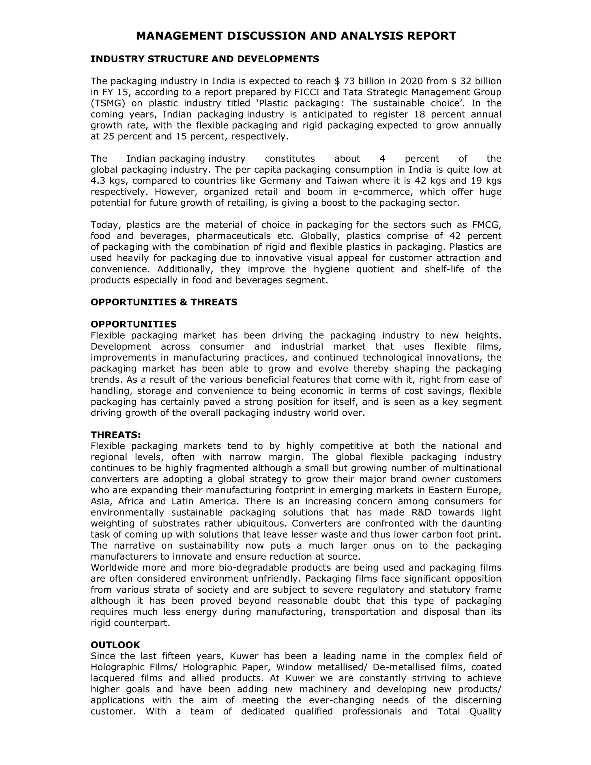 MANAGEMENT DISCUSSION AND ANALYSIS REPORT
INDUSTRY STRUCTURE AND DEVELOPMENTS
The packaging industry in India is expected to reach $ 73 billion in 2020 from $ 32 billion
in FY 15, according to a report prepared by FICCI and Tata Strategic Management Group
(TSMG) on plastic industry titled ‘Plastic packaging: The sustainable choice’. In the
coming years, Indian packaging industry is anticipated to register 18 percent annual
growth rate, with the flexible packaging and rigid packaging expected to grow annually
at 25 percent and 15 percent, respectively.
The Indian packaging industry constitutes about 4 percent of the
global packaging industry. The per capita packaging consumption in India is quite low at
4.3 kgs, compared to countries like Germany and Taiwan where it is 42 kgs and 19 kgs
respectively. However, organized retail and boom in e-commerce, which offer huge
potential for future growth of retailing, is giving a boost to the packaging sector.
Today, plastics are the material of choice in packaging for the sectors such as FMCG,
food and beverages, pharmaceuticals etc. Globally, plastics comprise of 42 percent
of packaging with the combination of rigid and flexible plastics in packaging. Plastics are
used heavily for packaging due to innovative visual appeal for customer attraction and
convenience. Additionally, they improve the hygiene quotient and shelf-life of the
products especially in food and beverages segment.
OPPORTUNITIES & THREATS
OPPORTUNITIES
Flexible packaging market has been driving the packaging industry to new heights.
Development across consumer and industrial market that uses flexible films,
improvements in manufacturing practices, and continued technological innovations, the
packaging market has been able to grow and evolve thereby shaping the packaging
trends. As a result of the various beneficial features that come with it, right from ease of
handling, storage and convenience to being economic in terms of cost savings, flexible
packaging has certainly paved a strong position for itself, and is seen as a key segment
driving growth of the overall packaging industry world over.
THREATS:
Flexible packaging markets tend to by highly competitive at both the national and
regional levels, often with narrow margin. The global flexible packaging industry
continues to be highly fragmented although a small but growing number of multinational
converters are adopting a global strategy to grow their major brand owner customers
who are expanding their manufacturing footprint in emerging markets in Eastern Europe,
Asia, Africa and Latin America. There is an increasing concern among consumers for
environmentally sustainable packaging solutions that has made R&D towards light
weighting of substrates rather ubiquitous. Converters are confronted with the daunting
task of coming up with solutions that leave lesser waste and thus lower carbon foot print.
The narrative on sustainability now puts a much larger onus on to the packaging
manufacturers to innovate and ensure reduction at source.
Worldwide more and more bio-degradable products are being used and packaging films
are often considered environment unfriendly. Packaging films face significant opposition
from various strata of society and are subject to severe regulatory and statutory frame
although it has been proved beyond reasonable doubt that this type of packaging
requires much less energy during manufacturing, transportation and disposal than its
rigid counterpart.
OUTLOOK
Since the last fifteen years, Kuwer has been a leading name in the complex field of
Holographic Films/ Holographic Paper, Window metallised/ De-metallised films, coated
lacquered films and allied products. At Kuwer we are constantly striving to achieve
higher goals and have been adding new machinery and developing new products/
applications with the aim of meeting the ever-changing needs of the discerning
customer. With a team of dedicated qualified professionals and Total Quality
 