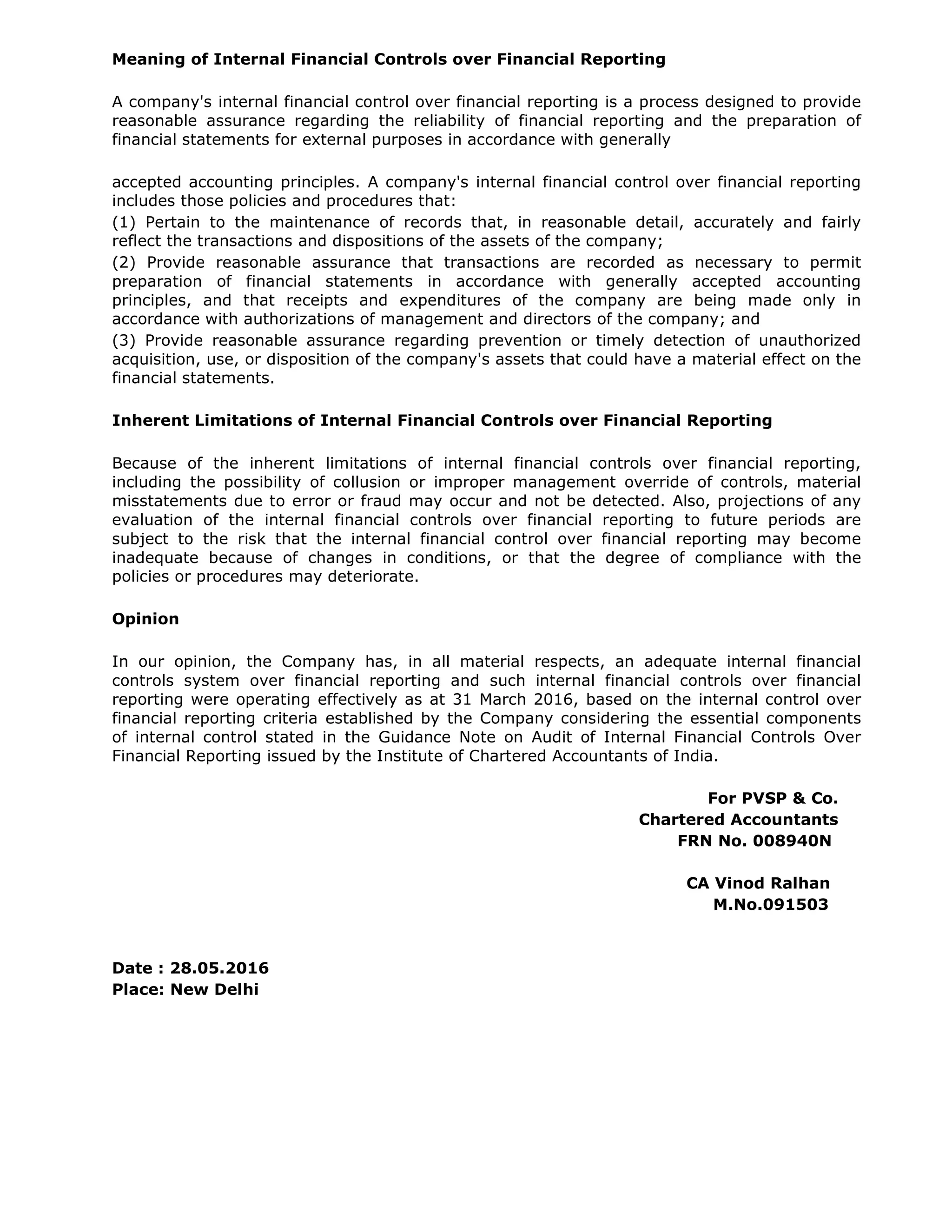 Meaning of Internal Financial Controls over Financial Reporting
A company's internal financial control over financial reporting is a process designed to provide
reasonable assurance regarding the reliability of financial reporting and the preparation of
financial statements for external purposes in accordance with generally
accepted accounting principles. A company's internal financial control over financial reporting
includes those policies and procedures that:
(1) Pertain to the maintenance of records that, in reasonable detail, accurately and fairly
reflect the transactions and dispositions of the assets of the company;
(2) Provide reasonable assurance that transactions are recorded as necessary to permit
preparation of financial statements in accordance with generally accepted accounting
principles, and that receipts and expenditures of the company are being made only in
accordance with authorizations of management and directors of the company; and
(3) Provide reasonable assurance regarding prevention or timely detection of unauthorized
acquisition, use, or disposition of the company's assets that could have a material effect on the
financial statements.
Inherent Limitations of Internal Financial Controls over Financial Reporting
Because of the inherent limitations of internal financial controls over financial reporting,
including the possibility of collusion or improper management override of controls, material
misstatements due to error or fraud may occur and not be detected. Also, projections of any
evaluation of the internal financial controls over financial reporting to future periods are
subject to the risk that the internal financial control over financial reporting may become
inadequate because of changes in conditions, or that the degree of compliance with the
policies or procedures may deteriorate.
Opinion
In our opinion, the Company has, in all material respects, an adequate internal financial
controls system over financial reporting and such internal financial controls over financial
reporting were operating effectively as at 31 March 2016, based on the internal control over
financial reporting criteria established by the Company considering the essential components
of internal control stated in the Guidance Note on Audit of Internal Financial Controls Over
Financial Reporting issued by the Institute of Chartered Accountants of India.
For PVSP & Co.
Chartered Accountants
FRN No. 008940N
CA Vinod Ralhan
M.No.091503
Date : 28.05.2016
Place: New Delhi
 