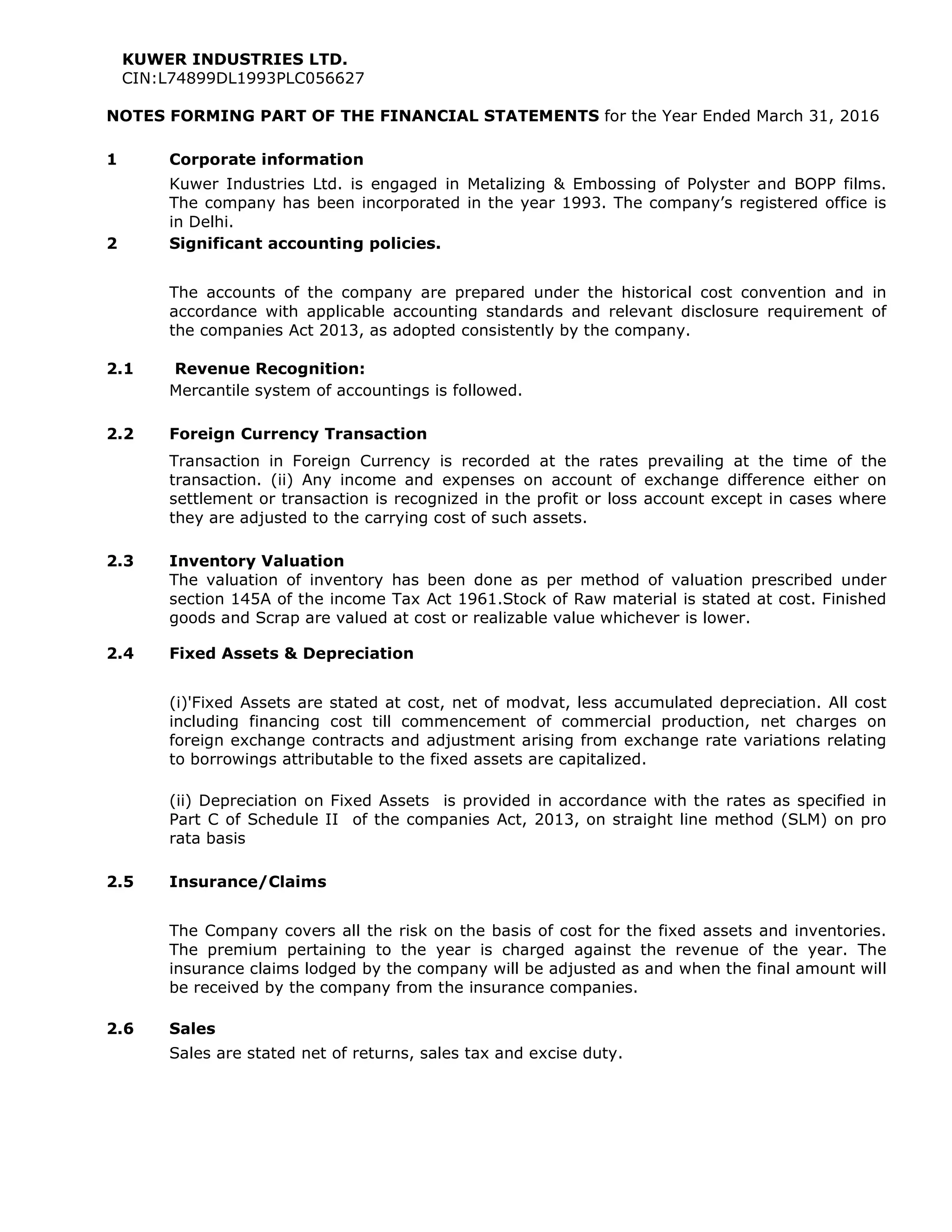 KUWER INDUSTRIES LTD.
CIN:L74899DL1993PLC056627
NOTES FORMING PART OF THE FINANCIAL STATEMENTS for the Year Ended March 31, 2016
1 Corporate information
Kuwer Industries Ltd. is engaged in Metalizing & Embossing of Polyster and BOPP films.
The company has been incorporated in the year 1993. The company’s registered office is
in Delhi.
2 Significant accounting policies.
The accounts of the company are prepared under the historical cost convention and in
accordance with applicable accounting standards and relevant disclosure requirement of
the companies Act 2013, as adopted consistently by the company.
2.1 Revenue Recognition:
Mercantile system of accountings is followed.
2.2 Foreign Currency Transaction
Transaction in Foreign Currency is recorded at the rates prevailing at the time of the
transaction. (ii) Any income and expenses on account of exchange difference either on
settlement or transaction is recognized in the profit or loss account except in cases where
they are adjusted to the carrying cost of such assets.
2.3 Inventory Valuation
The valuation of inventory has been done as per method of valuation prescribed under
section 145A of the income Tax Act 1961.Stock of Raw material is stated at cost. Finished
goods and Scrap are valued at cost or realizable value whichever is lower.
2.4 Fixed Assets & Depreciation
(i)'Fixed Assets are stated at cost, net of modvat, less accumulated depreciation. All cost
including financing cost till commencement of commercial production, net charges on
foreign exchange contracts and adjustment arising from exchange rate variations relating
to borrowings attributable to the fixed assets are capitalized.
(ii) Depreciation on Fixed Assets is provided in accordance with the rates as specified in
Part C of Schedule II of the companies Act, 2013, on straight line method (SLM) on pro
rata basis
2.5 Insurance/Claims
The Company covers all the risk on the basis of cost for the fixed assets and inventories.
The premium pertaining to the year is charged against the revenue of the year. The
insurance claims lodged by the company will be adjusted as and when the final amount will
be received by the company from the insurance companies.
2.6 Sales
Sales are stated net of returns, sales tax and excise duty.
 
