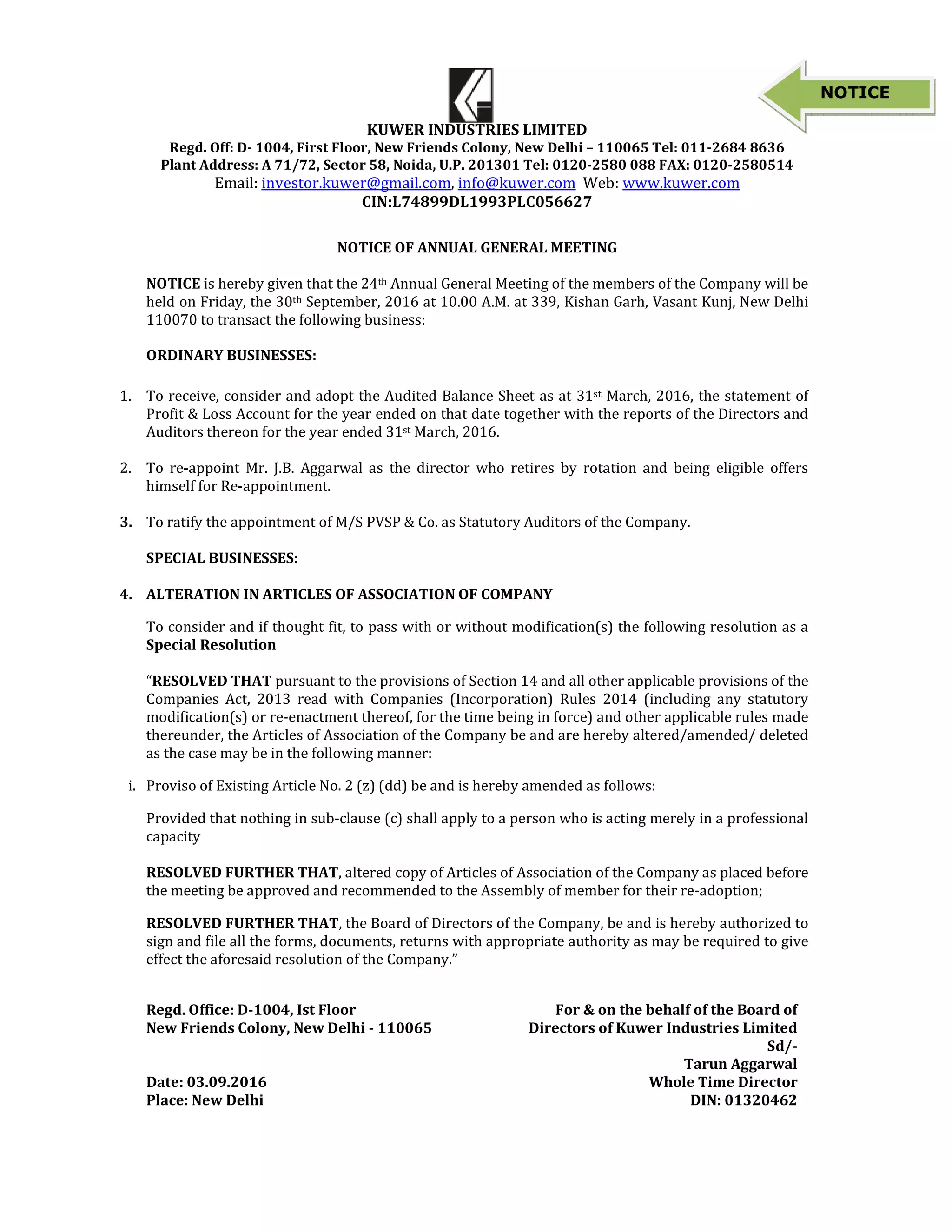 KUWER INDUSTRIES LIMITED
Regd. Off: D- 1004, First Floor, New Friends Colony, New Delhi – 110065 Tel: 011-2684 8636
Plant Address: A 71/72, Sector 58, Noida, U.P. 201301 Tel: 0120-2580 088 FAX: 0120-2580514
Email: investor.kuwer@gmail.com, info@kuwer.com Web: www.kuwer.com
CIN:L74899DL1993PLC056627
NOTICE OF ANNUAL GENERAL MEETING
NOTICE is hereby given that the 24th Annual General Meeting of the members of the Company will be
held on Friday, the 30th September, 2016 at 10.00 A.M. at 339, Kishan Garh, Vasant Kunj, New Delhi
110070 to transact the following business:
ORDINARY BUSINESSES:
1. To receive, consider and adopt the Audited Balance Sheet as at 31st March, 2016, the statement of
Profit & Loss Account for the year ended on that date together with the reports of the Directors and
Auditors thereon for the year ended 31st March, 2016.
2. To re-appoint Mr. J.B. Aggarwal as the director who retires by rotation and being eligible offers
himself for Re-appointment.
3. To ratify the appointment of M/S PVSP & Co. as Statutory Auditors of the Company.
SPECIAL BUSINESSES:
4. ALTERATION IN ARTICLES OF ASSOCIATION OF COMPANY
To consider and if thought fit, to pass with or without modification(s) the following resolution as a
Special Resolution
“RESOLVED THAT pursuant to the provisions of Section 14 and all other applicable provisions of the
Companies Act, 2013 read with Companies (Incorporation) Rules 2014 (including any statutory
modification(s) or re-enactment thereof, for the time being in force) and other applicable rules made
thereunder, the Articles of Association of the Company be and are hereby altered/amended/ deleted
as the case may be in the following manner:
i. Proviso of Existing Article No. 2 (z) (dd) be and is hereby amended as follows:
Provided that nothing in sub-clause (c) shall apply to a person who is acting merely in a professional
capacity
RESOLVED FURTHER THAT, altered copy of Articles of Association of the Company as placed before
the meeting be approved and recommended to the Assembly of member for their re-adoption;
RESOLVED FURTHER THAT, the Board of Directors of the Company, be and is hereby authorized to
sign and file all the forms, documents, returns with appropriate authority as may be required to give
effect the aforesaid resolution of the Company.”
Regd. Office: D-1004, Ist Floor
New Friends Colony, New Delhi - 110065
For & on the behalf of the Board of
Directors of Kuwer Industries Limited
Sd/-
Tarun Aggarwal
Date: 03.09.2016 Whole Time Director
Place: New Delhi DIN: 01320462
NOTICE
 