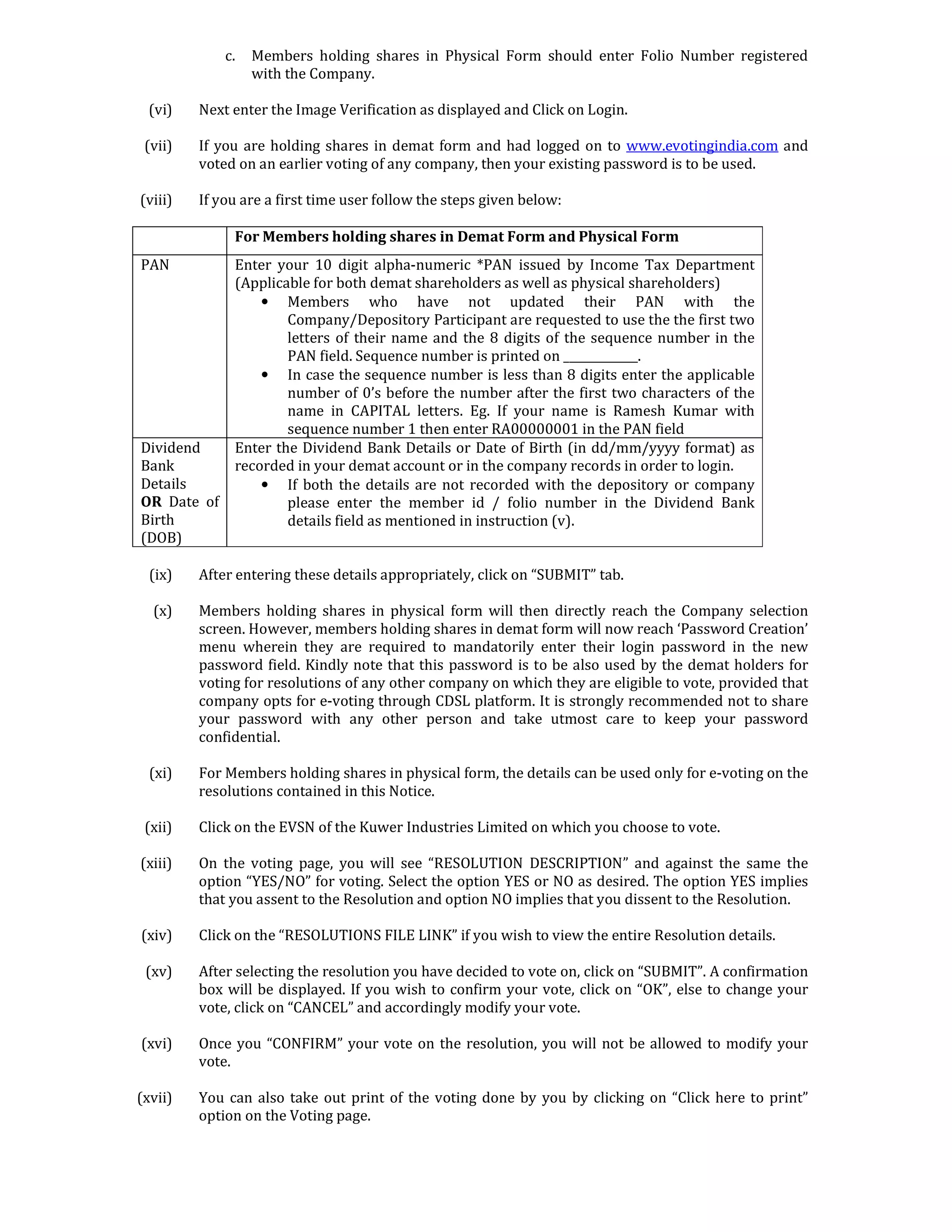 c. Members holding shares in Physical Form should enter Folio Number registered
with the Company.
(vi) Next enter the Image Verification as displayed and Click on Login.
(vii) If you are holding shares in demat form and had logged on to www.evotingindia.com and
voted on an earlier voting of any company, then your existing password is to be used.
(viii) If you are a first time user follow the steps given below:
For Members holding shares in Demat Form and Physical Form
PAN Enter your 10 digit alpha-numeric *PAN issued by Income Tax Department
(Applicable for both demat shareholders as well as physical shareholders)
• Members who have not updated their PAN with the
Company/Depository Participant are requested to use the the first two
letters of their name and the 8 digits of the sequence number in the
PAN field. Sequence number is printed on _____________.
• In case the sequence number is less than 8 digits enter the applicable
number of 0’s before the number after the first two characters of the
name in CAPITAL letters. Eg. If your name is Ramesh Kumar with
sequence number 1 then enter RA00000001 in the PAN field
Dividend
Bank
Details
OR Date of
Birth
(DOB)
Enter the Dividend Bank Details or Date of Birth (in dd/mm/yyyy format) as
recorded in your demat account or in the company records in order to login.
• If both the details are not recorded with the depository or company
please enter the member id / folio number in the Dividend Bank
details field as mentioned in instruction (v).
(ix) After entering these details appropriately, click on “SUBMIT” tab.
(x) Members holding shares in physical form will then directly reach the Company selection
screen. However, members holding shares in demat form will now reach ‘Password Creation’
menu wherein they are required to mandatorily enter their login password in the new
password field. Kindly note that this password is to be also used by the demat holders for
voting for resolutions of any other company on which they are eligible to vote, provided that
company opts for e-voting through CDSL platform. It is strongly recommended not to share
your password with any other person and take utmost care to keep your password
confidential.
(xi) For Members holding shares in physical form, the details can be used only for e-voting on the
resolutions contained in this Notice.
(xii) Click on the EVSN of the Kuwer Industries Limited on which you choose to vote.
(xiii) On the voting page, you will see “RESOLUTION DESCRIPTION” and against the same the
option “YES/NO” for voting. Select the option YES or NO as desired. The option YES implies
that you assent to the Resolution and option NO implies that you dissent to the Resolution.
(xiv) Click on the “RESOLUTIONS FILE LINK” if you wish to view the entire Resolution details.
(xv) After selecting the resolution you have decided to vote on, click on “SUBMIT”. A confirmation
box will be displayed. If you wish to confirm your vote, click on “OK”, else to change your
vote, click on “CANCEL” and accordingly modify your vote.
(xvi) Once you “CONFIRM” your vote on the resolution, you will not be allowed to modify your
vote.
(xvii) You can also take out print of the voting done by you by clicking on “Click here to print”
option on the Voting page.
 