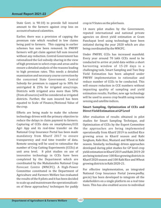 State Govt. is 90:10) to provide full insured
amount to the farmers against crop loss on
accountofnaturalcalamities.
Earlier, there was a provision of capping the
premium rate which resulted in low claims
being paid to farmers. This capping in earlier
schemes has now been removed. In PMFBY
farmers will get claim against full sum insured
without any reduction. Central Government has
rationalized the GoI subsidy sharing in the view
of high premium in select crops and areas and to
ensure a detailed analysis of the reasons leading
to high premium rates. This needs a detailed
examinationandnecessarycoursecorrectionby
the concerned State Government. Central
Subsidy for premium is capped up to 30% for
unirrigated & 25% for irrigated area/crops.
Districts with irrigated area more than 50%
(fromallsources)willbeconsideredasirrigated
districts. Further, the sum insured has been
equated to Scale of Finance/Notional Value of
thecrop.
Efforts are being made to make the scheme
technology driven with the primary objective to
reduce the delays in claim payment to farmers.
Capturing of CCEs data on smartphones/CCE
Agri App and its real-time transfer on the
National Crop Insurance Portal has been made
mandatory from Kharif 2017 to ensure
transparency and real time transfer of data.
Remote sensing will be used to rationalize the
number of Crop Cutting Experiments (CCEs) at
unit area level. 8 pilot studies on use of
innovative technology in CCEs have been
completed by the Department which are
coordinated by the Mahalanobis National Crop
Forecast Centre (MNCFC). A High-Power
Committee constituted in the Department of
Agriculture and Farmers Welfare has evaluated
the results of the 8 pilots and it has been decided
toscaleupandmainstreamtheoperationalizati-
on of these approaches/ techniques for paddy
cropin9Statesonthepilotbasis.
14 more pilot studies by the Government,
reputed international and national private
agencies on direct yield estimation at Gram
Panchayat level using technology have been
initiated during the year 2020 which are also
beingcoordinatedbytheMNCFC.
Under PMFBY, CCEs has increased manifold.
Every year around 70 lakh CCEs need to be
conducted to arrive at yield data within a short
harvesting window of 15-20 days is a
challenging task. Smart Sampling and Two Step
Yield Estimation has been adopted under
PMFBY implementation to rationalize and
reduce number of CCEs to be conducted. This
will ensure reduction in CCE numbers without
impacting quality of sampling and yield
estimation results. Further, new age technology
will be used to assess crop health using remote
sensingandsatelliteindices.
After evaluation of results obtained in pilot
studies for Smart Sampling Technique, and
Optimization of CCEs by the Expert Committee
the approaches are being implemented
operationally from Kharif 2019 in notified Rice
growing areas in Kharif season and Rabi
Sorghum, Rabi Rice, Mustard and Wheat in Rabi
season. Similarly, technology driven approaches
developed during pilot studies for GP level crop
yieldestimationinKharif2019andRabi2019-20
arebeingtestedover100Ricegrowingdistrictsin
Kharif 2020 season and 100 Rabi Rice and Wheat
growingdistrictsinRabi2020-21.
For effective implementation, an integrated
National Crop Insurance Portal (www.pmfby.
gov.in) has been developed to integrate all the
stakeholders on a single platform on a real time
basis. This has also enabled access to individual
Smart Sampling, Optimization of CCEs and
DirectYieldEstimationatGPLevel
Annual Report 2021-22
Department of Agriculture & Farmers Welfare 122
 