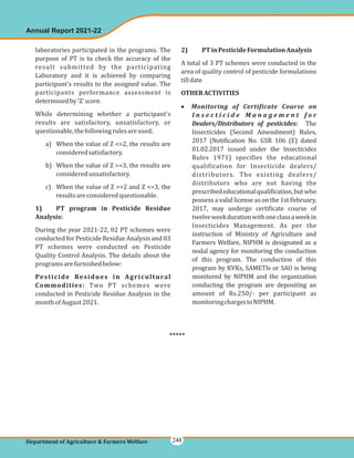 laboratories participated in the programs. The
purpose of PT is to check the accuracy of the
result submitted by the participating
Laboratory and it is achieved by comparing
participant's results to the assigned value. The
participants performance assessment is
determinedby'Z'
While determining whether a participant's
results are satisfactory, unsatisfactory, or
questionable,thefollowingrulesareused;
a) When the value of Z <=2, the results are
consideredsatisfactory.
b) When the value of Z >=3, the results are
consideredunsatisfactory.
c) When the value of Z >=2 and Z <=3, the
resultsareconsideredquestionable.
During the year 2021-22, 02 PT schemes were
conducted for Pesticide Residue Analysis and 03
PT schemes were conducted on Pesticide
Quality Control Analysis. The details about the
programsarefurnishedbelow:
Two PT schemes were
conducted in Pesticide Residue Analysis in the
monthofAugust2021.
score.
1) PT program in Pesticide Residue
Analysis:
Pesticide Residues in Agricultural
Commodities:
2) PTinPesticideFormulationAnalysis
OTHERACTIVITIES
A total of 3 PT schemes were conducted in the
area of quality control of pesticide formulations
tilldate
The
Insecticides (Second Amendment) Rules,
2017 (Notification No. GSR 106 (E) dated
01.02.2017 issued under the Insecticides
Rules 1971) specifies the educational
qualification for Insecticide dealers/
distributors. The existing dealers/
distributors who are not having the
prescribededucationalqualification,butwho
possess a valid license as on the 1st February,
2017, may undergo certificate course of
twelveweekdurationwithoneclassaweekin
Insecticides Management. As per the
instruction of Ministry of Agriculture and
Farmers Welfare, NIPHM is designated as a
nodal agency for monitoring the conduction
of this program. The conduction of this
program by KVKs, SAMETIs or SAU is being
monitored by NIPHM and the organization
conducting the program are depositing an
amount of Rs.250/- per participant as
monitoringchargestoNIPHM.
· Monitoring of Certificate Course on
I n s e c t i c i d e M a n a g e m e n t f o r
Dealers/Distributors of pesticides:
Annual Report 2021-22
Department of Agriculture & Farmers Welfare
*****
248
 