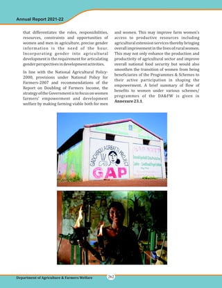 that differentiates the roles, responsibilities,
resources, constraints and opportunities of
women and men in agriculture, precise gender
information is the need of the hour.
Incorporating gender into agricultural
development is the requirement for articulating
genderperspectivesindevelopmentactivities.
In line with the National Agricultural Policy-
2000, provisions under National Policy for
Farmers-2007 and recommendations of the
Report on Doubling of Farmers Income, the
strategyoftheGovernmentistofocusonwomen
farmers' empowerment and development
welfare by making farming viable both for men
and women. This may improve farm women's
access to productive resources including
agricultural extension services thereby bringing
overallimprovementinthelivesofruralwomen.
This may not only enhance the production and
productivity of agricultural sector and improve
overall national food security but would also
smoothen the transition of women from being
beneficiaries of the Programmes & Schemes to
their active participation in shaping the
empowerment. A brief summary of flow of
benefits to women under various schemes/
programmes of the DA&FW is given in
.
Annexure23.1
Annual Report 2021-22
Department of Agriculture & Farmers Welfare 262
 