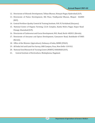 12. Directorate of Oilseeds Development, Telhan Bhavan, Himayat Nagar, Hyderabad (A.P).
13. Directorate of Pulses Development, 8th Floor, Vindhyachal Bhavan, Bhopal - 462004
(M.P).
14. Central Fertiliser Quality Control & Training Institute, N.H. IV, Faridabad (Haryana).
15. National Centre of Organic Farming, C.G.O. Complex, Kamla Nehru Nagar, Hapur Road
Chungi, Ghaziabad (U.P).
16. Directorate of Cashewnut and Cocoa Development, M.G. Road, Kochi-682011 (Kerala).
17. Directorate of Arecanut and Spices Development, Cannanore Road, Kozhikode-673005
(Kerala).
18. Office of the Minister (Agriculture), Embassy of India, ROME (ITALY).
19. All India Soil and Land Use Survey, IARI Campus, Pusa, New Delhi-110 012.
20. National Seed Research & Training Centre (NSRTC) VARANASI (U.P.).
21. Central Institute of Horticulture, Medziphema, Nagaland.
Annual Report 2021-22
Department of Agriculture & Farmers Welfare
287
 