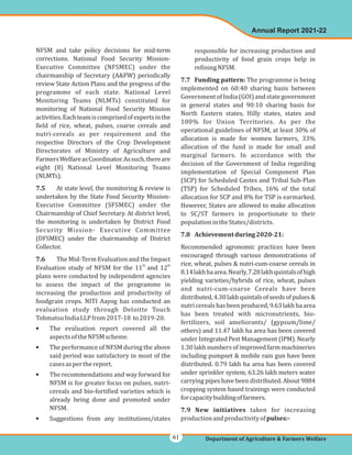 NFSM and take policy decisions for mid-term
corrections. National Food Security Mission-
Executive Committee (NFSMEC) under the
chairmanship of Secretary (A&FW) periodically
review State Action Plans and the progress of the
programme of each state. National Level
Monitoring Teams (NLMTs) constituted for
monitoring of National Food Security Mission
activities.Eachteamiscomprisedofexpertsinthe
field of rice, wheat, pulses, coarse cereals and
nutri-cereals as per requirement and the
respective Directors of the Crop Development
Directorates of Ministry of Agriculture and
FarmersWelfareasCoordinator.Assuch,thereare
eight (8) National Level Monitoring Teams
(NLMTs).
At state level, the monitoring & review is
undertaken by the State Food Security Mission-
Executive Committee (SFSMEC) under the
Chairmanship of Chief Secretary. At district level,
the monitoring is undertaken by District Food
Security Mission- Executive Committee
(DFSMEC) under the chairmanship of District
Collector.
The Mid-Term Evaluation and the Impact
Evaluation study of NFSM for the 11 and 12
plans were conducted by independent agencies
to assess the impact of the programme in
increasing the production and productivity of
foodgrain crops. NITI Aayog has conducted an
evaluation study through Deloitte Touch
TohmatsuIndiaLLPfrom2017-18 to2019-20.
The evaluation report covered all the
aspectsoftheNFSMscheme.
The performance of NFSM during the above
said period was satisfactory in most of the
casesasperthereport.
The recommendations and way forward for
NFSM is for greater focus on pulses, nutri-
cereals and bio-fortified varieties which is
already being done and promoted under
NFSM.
Suggestions from any institutions/states
7.5
7.6
th th
•
•
•
•
responsible for increasing production and
productivity of food grain crops help in
refiningNFSM.
The programme is being
implemented on 60:40 sharing basis between
GovernmentofIndia(GOI)andstategovernment
in general states and 90:10 sharing basis for
North Eastern states, Hilly states, states and
100% for Union Territories. As per the
operational guidelines of NFSM, at least 30% of
allocation is made for women farmers, 33%
allocation of the fund is made for small and
marginal farmers. In accordance with the
decision of the Government of India regarding
implementation of Special Component Plan
(SCP) for Scheduled Castes and Tribal Sub-Plan
(TSP) for Scheduled Tribes, 16% of the total
allocation for SCP and 8% for TSP is earmarked.
However, States are allowed to make allocation
to SC/ST farmers in proportionate to their
populationintheStates/districts.
Recommended agronomic practices have been
encouraged through various demonstrations of
rice, wheat, pulses & nutri-cum-coarse cereals in
8.14lakhhaarea.Nearly,7.28lakhquintalsofhigh
yielding varieties/hybrids of rice, wheat, pulses
and nutri-cum-coarse Cereals have been
distributed,4.30lakhquintalsofseedsofpulses&
nutricerealshasbeenproduced,9.63lakhhaarea
has been treated with micronutrients, bio-
fertilizers, soil ameliorants/ (gypsum/lime/
others) and 11.47 lakh ha area has been covered
under Integrated Pest Management (IPM). Nearly
1.30 lakh numbers of improved farm machineries
including pumpset & mobile rain gun have been
distributed. 0.79 lakh ha area has been covered
under sprinkler system, 63.26 lakh meters water
carrying pipes have been distributed. About 9884
cropping system based trainings were conducted
forcapacitybuildingoffarmers.
taken for increasing
productionandproductivityof
7.7 Funding pattern:
7.8 Achievementduring2020-21:
7.9 New initiatives
pulses:-
Annual Report 2021-22
Department of Agriculture & Farmers Welfare
61
 