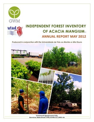 INDEPENDENT FOREST INVENTORY
OF ACACIA MANGIUM –
ANNUAL REPORT MAY 2012
Produced in conjunction with the Universidade de Trás-os-Montes e Alto Douro

GW Agropecuaria Ltda.
Barreiras, Bahia Brazil. CPNJ10.906.327/0001-66

 